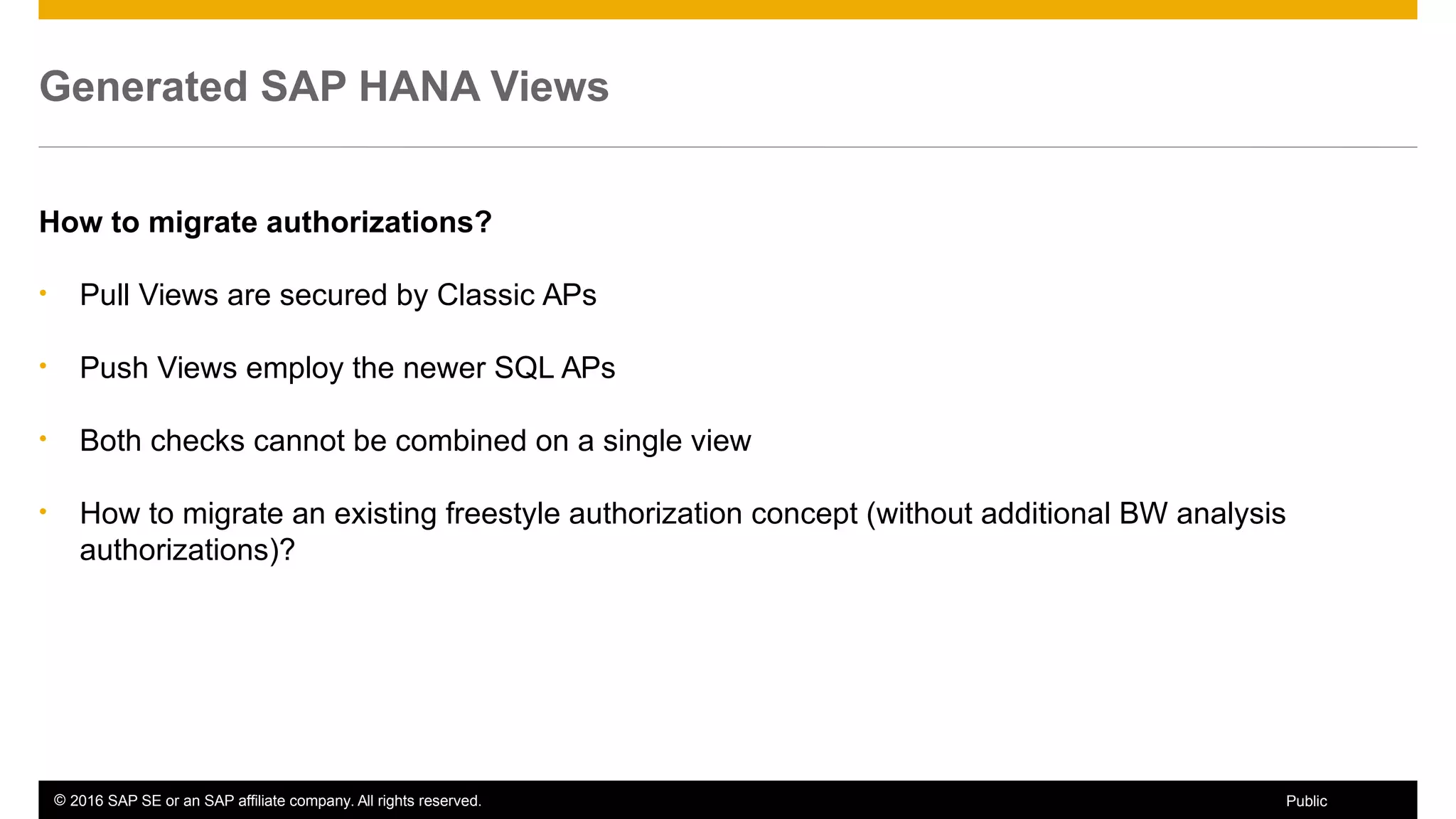 © 2016 SAP SE or an SAP affiliate company. All rights reserved. 48Public
Generated SAP HANA Views
How to migrate authorizations?
• Pull Views are secured by Classic APs
• Push Views employ the newer SQL APs
• Both checks cannot be combined on a single view
• How to migrate an existing freestyle authorization concept (without additional BW analysis
authorizations)?
 