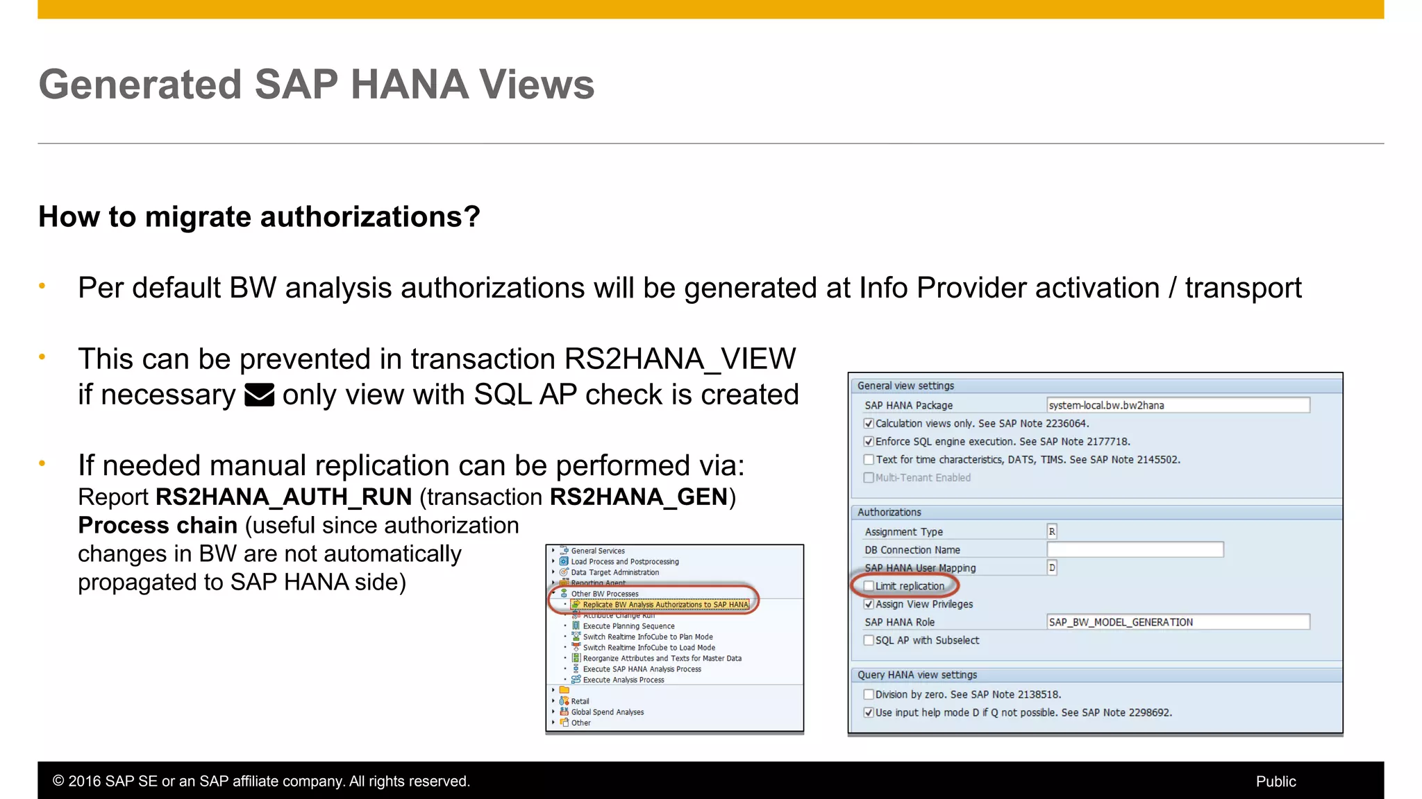 © 2016 SAP SE or an SAP affiliate company. All rights reserved. 50Public
Generated SAP HANA Views
How to migrate authorizations?
• Per default BW analysis authorizations will be generated at Info Provider activation / transport
• This can be prevented in transaction RS2HANA_VIEW
if necessary  only view with SQL AP check is created
• If needed manual replication can be performed via:
Report RS2HANA_AUTH_RUN (transaction RS2HANA_GEN)
Process chain (useful since authorization
changes in BW are not automatically
propagated to SAP HANA side)
 