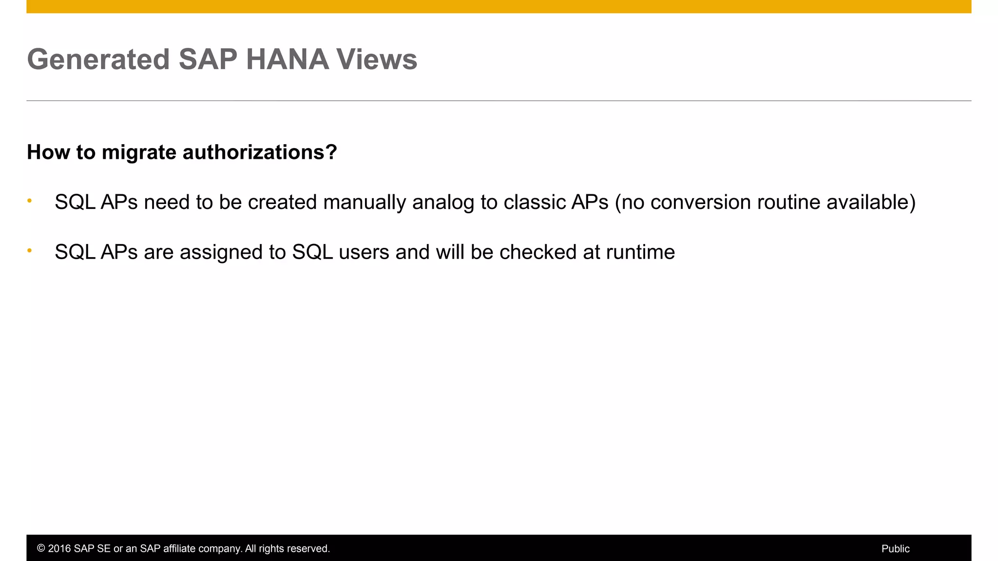 © 2016 SAP SE or an SAP affiliate company. All rights reserved. 51Public
Generated SAP HANA Views
How to migrate authorizations?
• SQL APs need to be created manually analog to classic APs (no conversion routine available)
• SQL APs are assigned to SQL users and will be checked at runtime
 