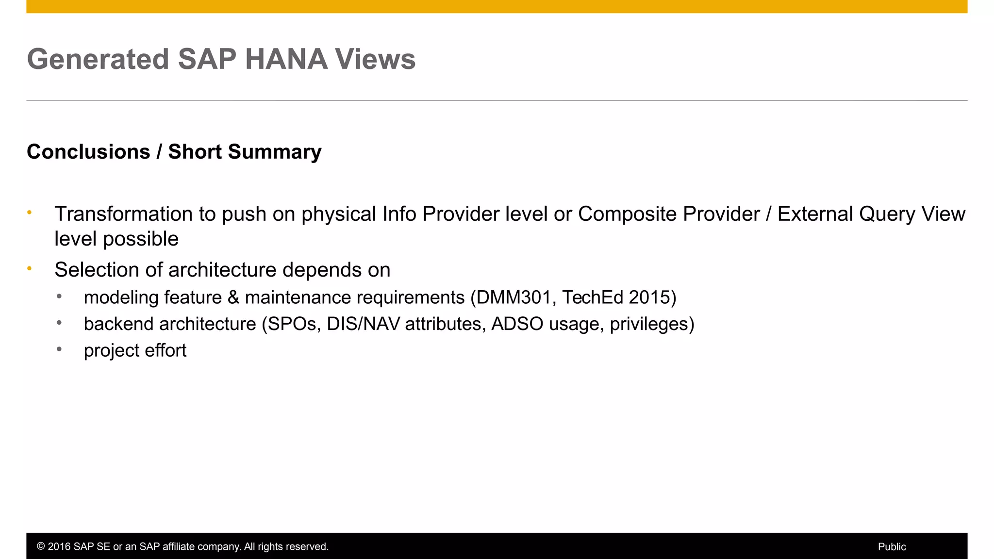 © 2016 SAP SE or an SAP affiliate company. All rights reserved. 52Public
Generated SAP HANA Views
Conclusions / Short Summary
• Transformation to push on physical Info Provider level or Composite Provider / External Query View
level possible
• Selection of architecture depends on
• modeling feature & maintenance requirements (DMM301, TechEd 2015)
• backend architecture (SPOs, DIS/NAV attributes, ADSO usage, privileges)
• project effort
 