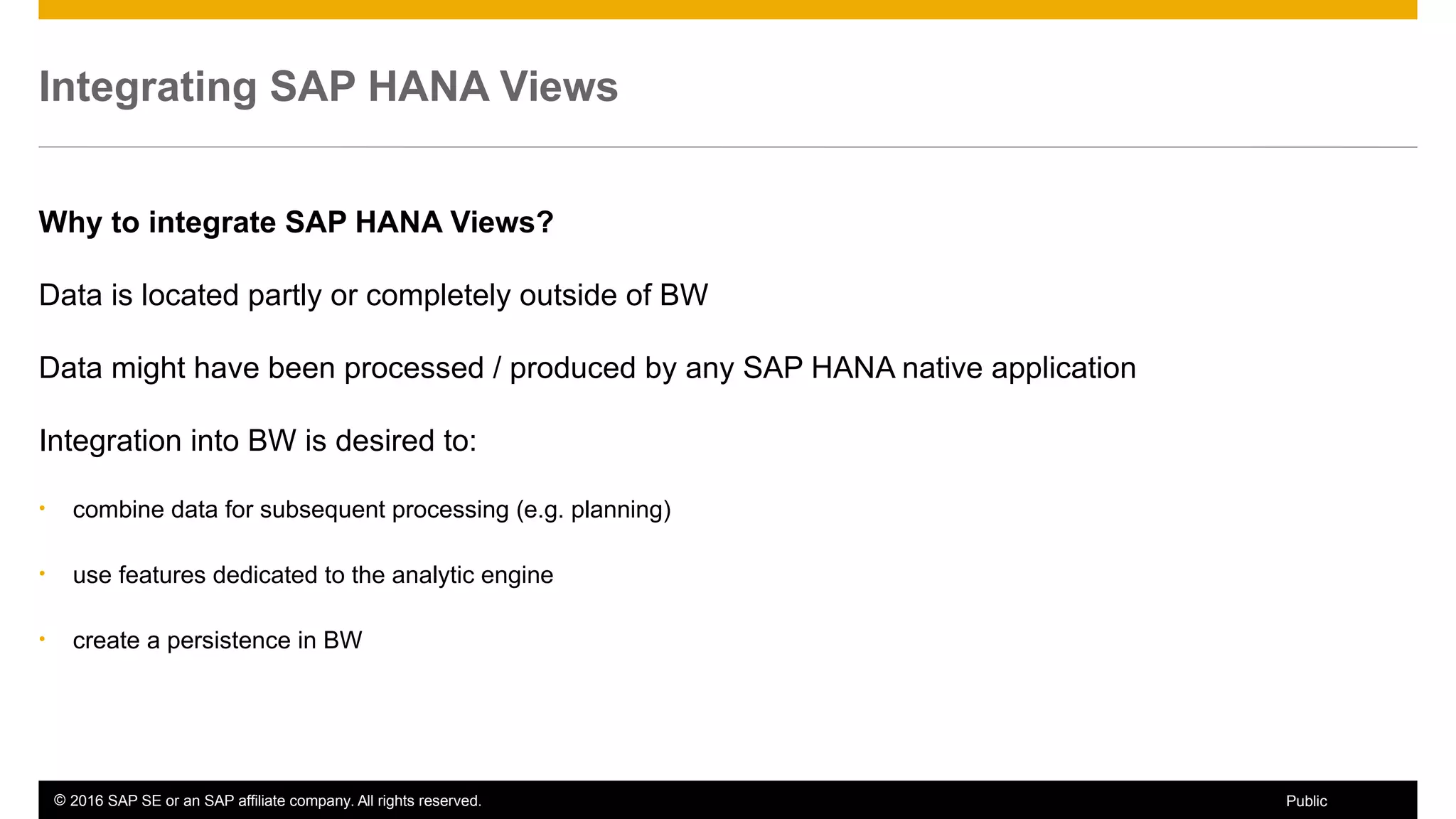 © 2016 SAP SE or an SAP affiliate company. All rights reserved. 54Public
Integrating SAP HANA Views
Why to integrate SAP HANA Views?
Data is located partly or completely outside of BW
Data might have been processed / produced by any SAP HANA native application
Integration into BW is desired to:
• combine data for subsequent processing (e.g. planning)
• use features dedicated to the analytic engine
• create a persistence in BW
 