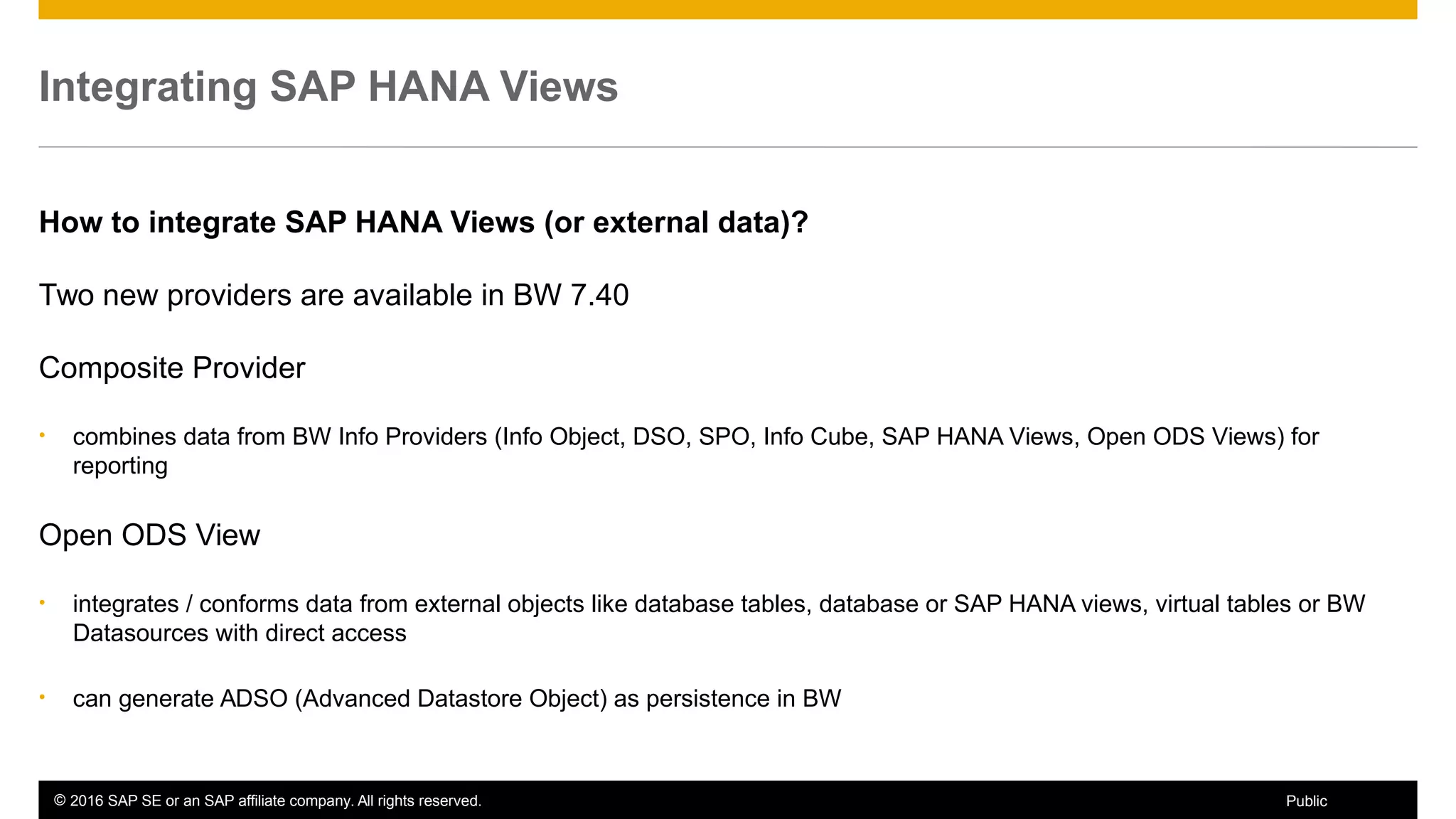 © 2016 SAP SE or an SAP affiliate company. All rights reserved. 55Public
Integrating SAP HANA Views
How to integrate SAP HANA Views (or external data)?
Two new providers are available in BW 7.40
Composite Provider
• combines data from BW Info Providers (Info Object, DSO, SPO, Info Cube, SAP HANA Views, Open ODS Views) for
reporting
Open ODS View
• integrates / conforms data from external objects like database tables, database or SAP HANA views, virtual tables or BW
Datasources with direct access
• can generate ADSO (Advanced Datastore Object) as persistence in BW
 