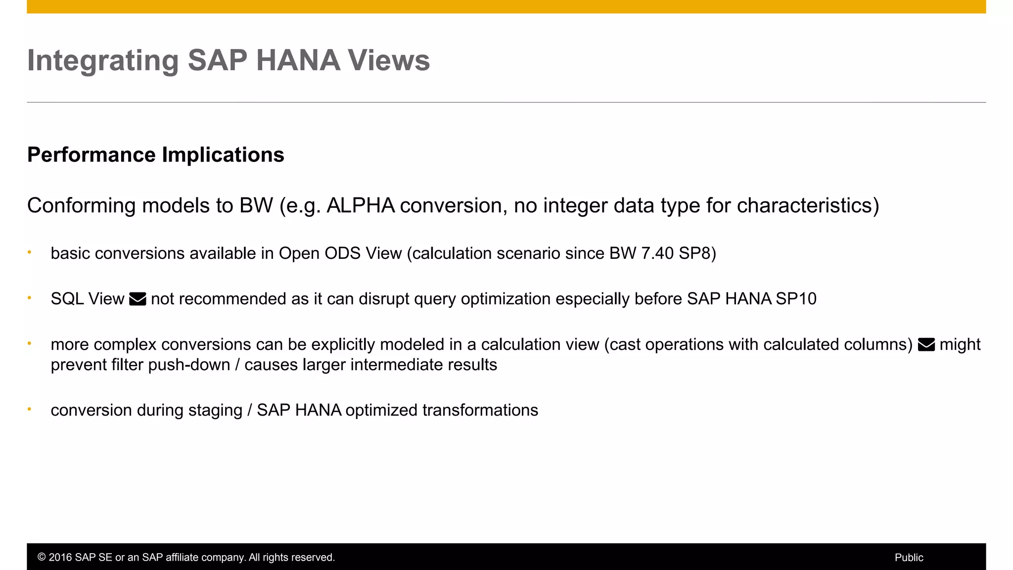 © 2016 SAP SE or an SAP affiliate company. All rights reserved. 58Public
Integrating SAP HANA Views
Performance Implications
Conforming models to BW (e.g. ALPHA conversion, no integer data type for characteristics)
• basic conversions available in Open ODS View (calculation scenario since BW 7.40 SP8)
• SQL View  not recommended as it can disrupt query optimization especially before SAP HANA SP10
• more complex conversions can be explicitly modeled in a calculation view (cast operations with calculated columns)  might
prevent filter push-down / causes larger intermediate results
• conversion during staging / SAP HANA optimized transformations
 