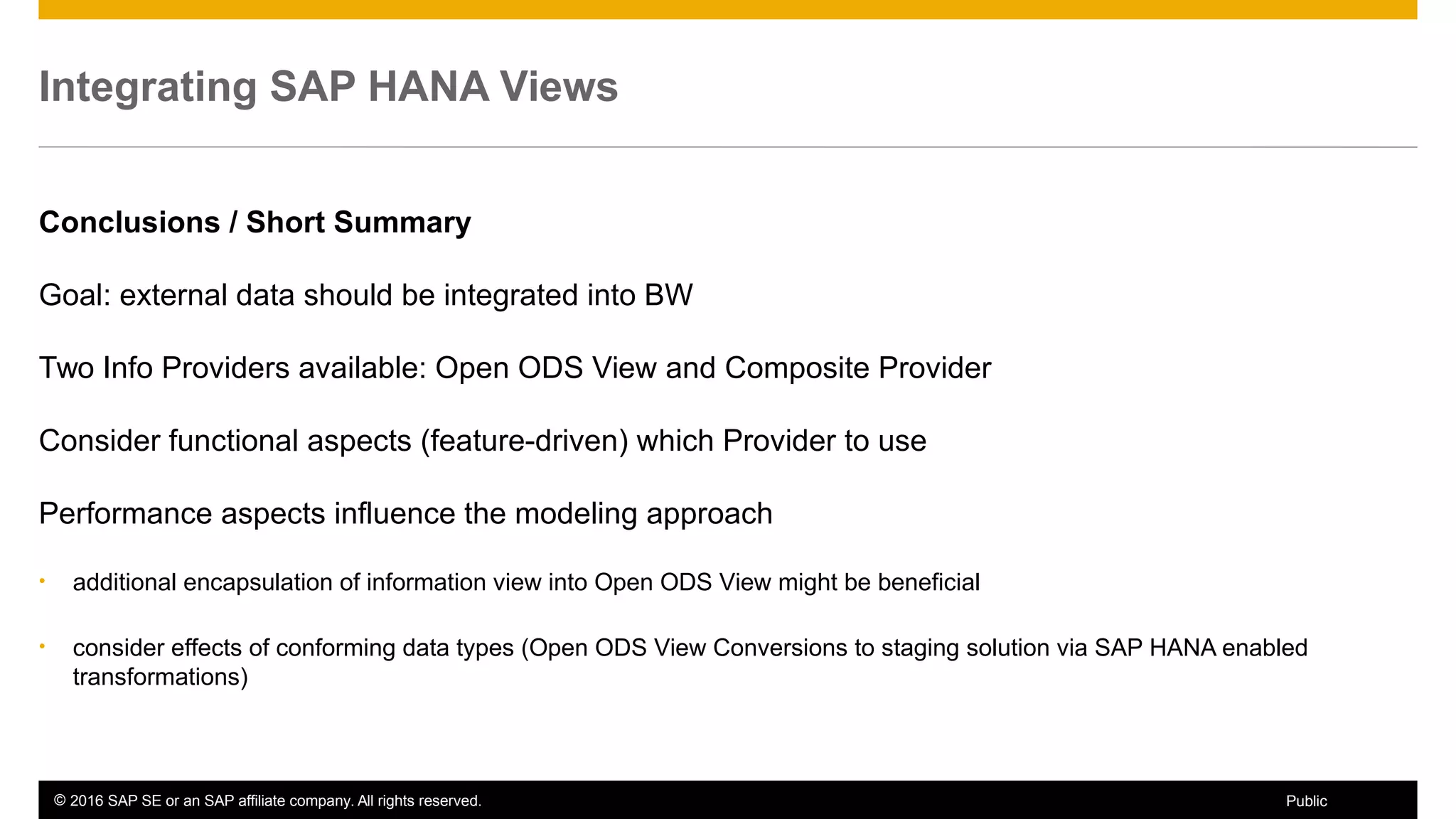 © 2016 SAP SE or an SAP affiliate company. All rights reserved. 59Public
Integrating SAP HANA Views
Conclusions / Short Summary
Goal: external data should be integrated into BW
Two Info Providers available: Open ODS View and Composite Provider
Consider functional aspects (feature-driven) which Provider to use
Performance aspects influence the modeling approach
• additional encapsulation of information view into Open ODS View might be beneficial
• consider effects of conforming data types (Open ODS View Conversions to staging solution via SAP HANA enabled
transformations)
 