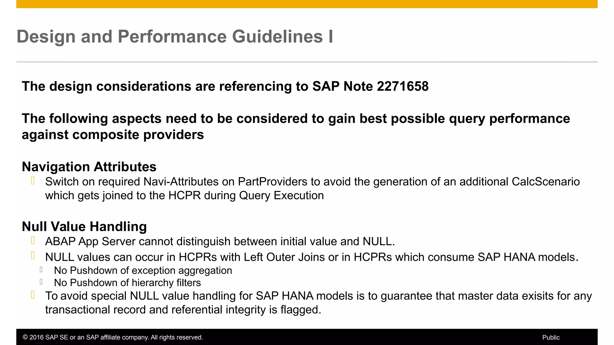 © 2016 SAP SE or an SAP affiliate company. All rights reserved. 61Public
Design and Performance Guidelines I
The design considerations are referencing to SAP Note 2271658
The following aspects need to be considered to gain best possible query performance
against composite providers
Navigation Attributes
 Switch on required Navi-Attributes on PartProviders to avoid the generation of an additional CalcScenario
which gets joined to the HCPR during Query Execution
Null Value Handling
 ABAP App Server cannot distinguish between initial value and NULL.
 NULL values can occur in HCPRs with Left Outer Joins or in HCPRs which consume SAP HANA models.
 No Pushdown of exception aggregation
 No Pushdown of hierarchy filters
 To avoid special NULL value handling for SAP HANA models is to guarantee that master data exisits for any
transactional record and referential integrity is flagged.
 