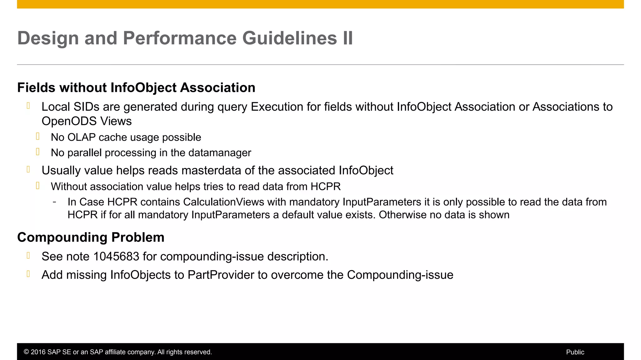 © 2016 SAP SE or an SAP affiliate company. All rights reserved. 62Public
Design and Performance Guidelines II
Fields without InfoObject Association
 Local SIDs are generated during query Execution for fields without InfoObject Association or Associations to
OpenODS Views
 No OLAP cache usage possible
 No parallel processing in the datamanager
 Usually value helps reads masterdata of the associated InfoObject
 Without association value helps tries to read data from HCPR
- In Case HCPR contains CalculationViews with mandatory InputParameters it is only possible to read the data from
HCPR if for all mandatory InputParameters a default value exists. Otherwise no data is shown
Compounding Problem
 See note 1045683 for compounding-issue description.
 Add missing InfoObjects to PartProvider to overcome the Compounding-issue
 