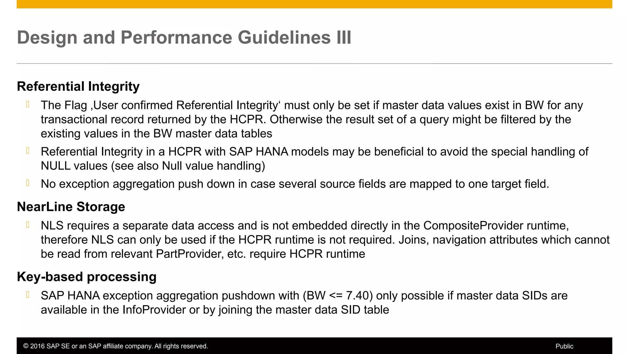 © 2016 SAP SE or an SAP affiliate company. All rights reserved. 63Public
Design and Performance Guidelines III
Referential Integrity
 The Flag ‚User confirmed Referential Integrity‘ must only be set if master data values exist in BW for any
transactional record returned by the HCPR. Otherwise the result set of a query might be filtered by the
existing values in the BW master data tables
 Referential Integrity in a HCPR with SAP HANA models may be beneficial to avoid the special handling of
NULL values (see also Null value handling)
 No exception aggregation push down in case several source fields are mapped to one target field.
NearLine Storage
 NLS requires a separate data access and is not embedded directly in the CompositeProvider runtime,
therefore NLS can only be used if the HCPR runtime is not required. Joins, navigation attributes which cannot
be read from relevant PartProvider, etc. require HCPR runtime
Key-based processing
 SAP HANA exception aggregation pushdown with (BW <= 7.40) only possible if master data SIDs are
available in the InfoProvider or by joining the master data SID table
 