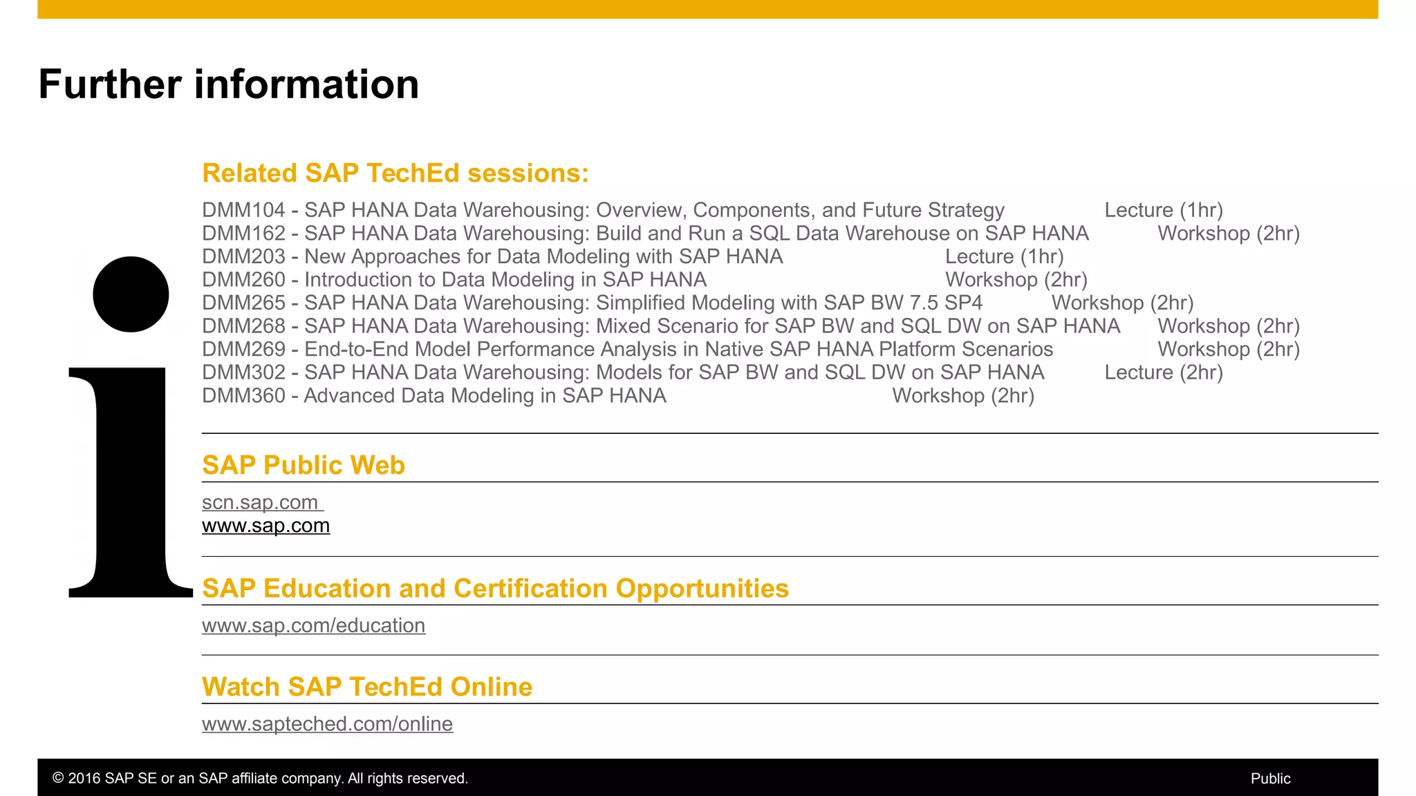 © 2016 SAP SE or an SAP affiliate company. All rights reserved. 65Public
Further information
Related SAP TechEd sessions:
DMM104 - SAP HANA Data Warehousing: Overview, Components, and Future Strategy Lecture (1hr)
DMM162 - SAP HANA Data Warehousing: Build and Run a SQL Data Warehouse on SAP HANA Workshop (2hr)
DMM203 - New Approaches for Data Modeling with SAP HANA Lecture (1hr)
DMM260 - Introduction to Data Modeling in SAP HANA Workshop (2hr)
DMM265 - SAP HANA Data Warehousing: Simplified Modeling with SAP BW 7.5 SP4 Workshop (2hr)
DMM268 - SAP HANA Data Warehousing: Mixed Scenario for SAP BW and SQL DW on SAP HANA Workshop (2hr)
DMM269 - End-to-End Model Performance Analysis in Native SAP HANA Platform Scenarios Workshop (2hr)
DMM302 - SAP HANA Data Warehousing: Models for SAP BW and SQL DW on SAP HANA Lecture (2hr)
DMM360 - Advanced Data Modeling in SAP HANA Workshop (2hr)
SAP Public Web
scn.sap.com
www.sap.com
SAP Education and Certification Opportunities
www.sap.com/education
Watch SAP TechEd Online
www.sapteched.com/online
 