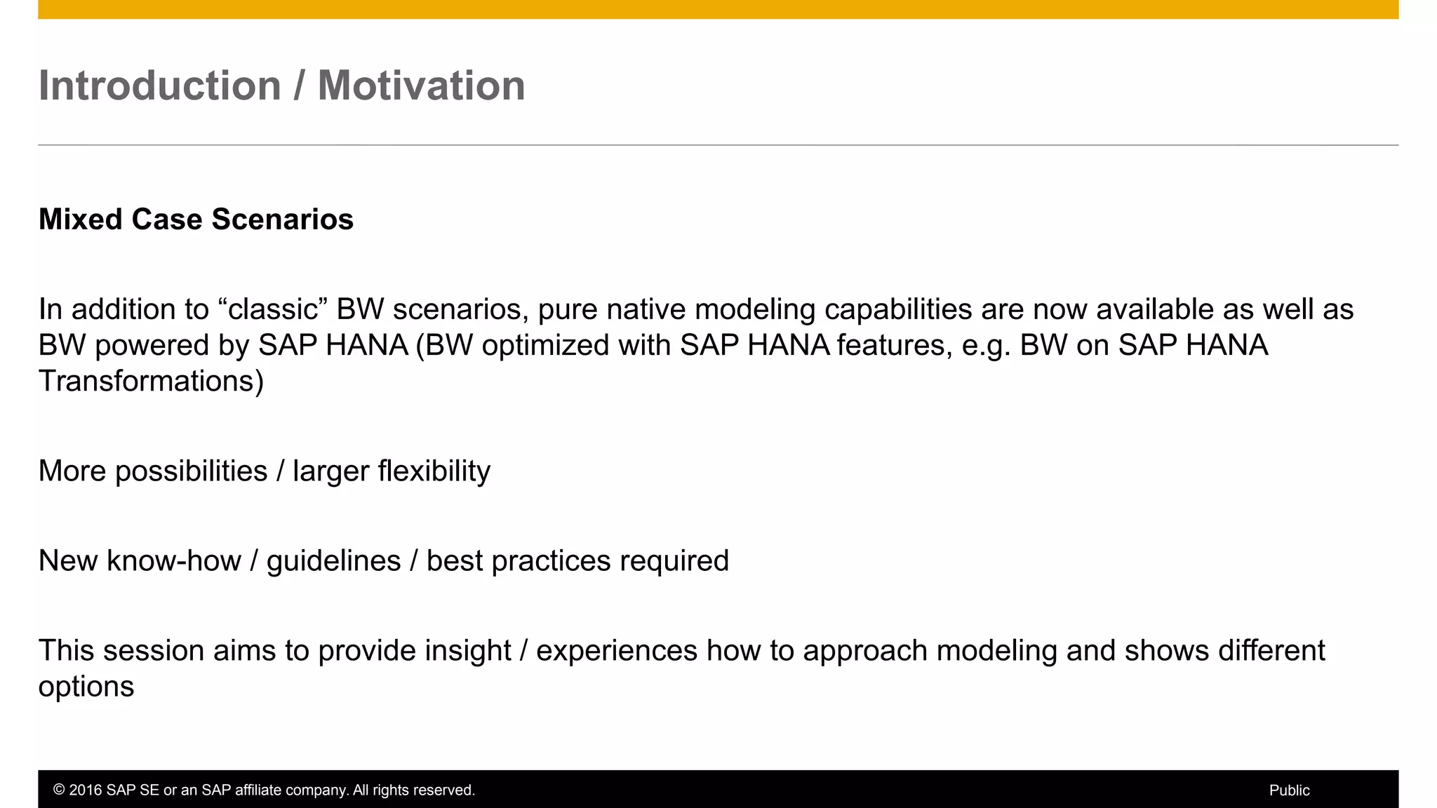 © 2016 SAP SE or an SAP affiliate company. All rights reserved. 7Public
Introduction / Motivation
Mixed Case Scenarios
In addition to “classic” BW scenarios, pure native modeling capabilities are now available as well as
BW powered by SAP HANA (BW optimized with SAP HANA features, e.g. BW on SAP HANA
Transformations)
More possibilities / larger flexibility
New know-how / guidelines / best practices required
This session aims to provide insight / experiences how to approach modeling and shows different
options
 