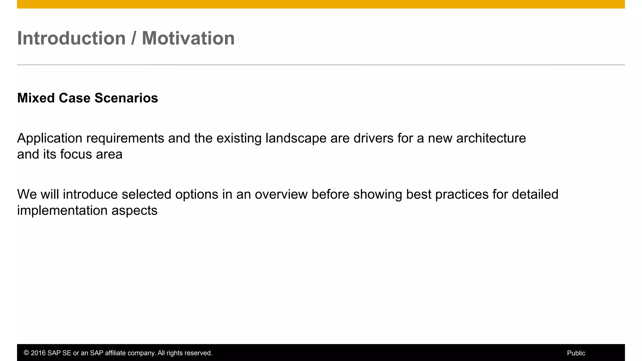 © 2016 SAP SE or an SAP affiliate company. All rights reserved. 8Public
Introduction / Motivation
Mixed Case Scenarios
Application requirements and the existing landscape are drivers for a new architecture
and its focus area
We will introduce selected options in an overview before showing best practices for detailed
implementation aspects
 