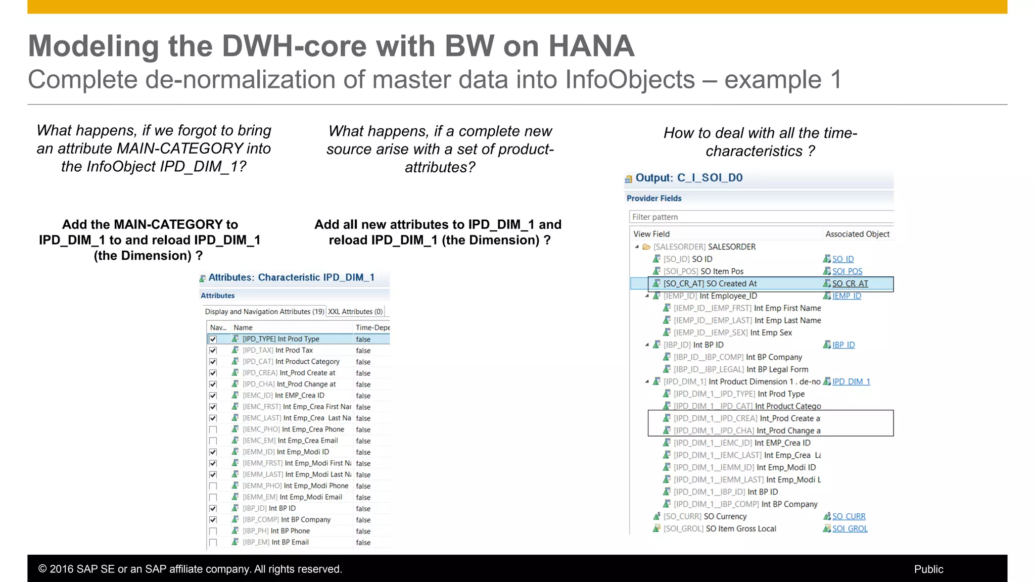 © 2016 SAP SE or an SAP affiliate company. All rights reserved. 22Public
Modeling the DWH-core with BW on HANA
Complete de-normalization of master data into InfoObjects – example 1
What happens, if we forgot to bring
an attribute MAIN-CATEGORY into
the InfoObject IPD_DIM_1?
Add the MAIN-CATEGORY to
IPD_DIM_1 to and reload IPD_DIM_1
(the Dimension) ?
What happens, if a complete new
source arise with a set of product-
attributes?
How to deal with all the time-
characteristics ?
Add all new attributes to IPD_DIM_1 and
reload IPD_DIM_1 (the Dimension) ?
 