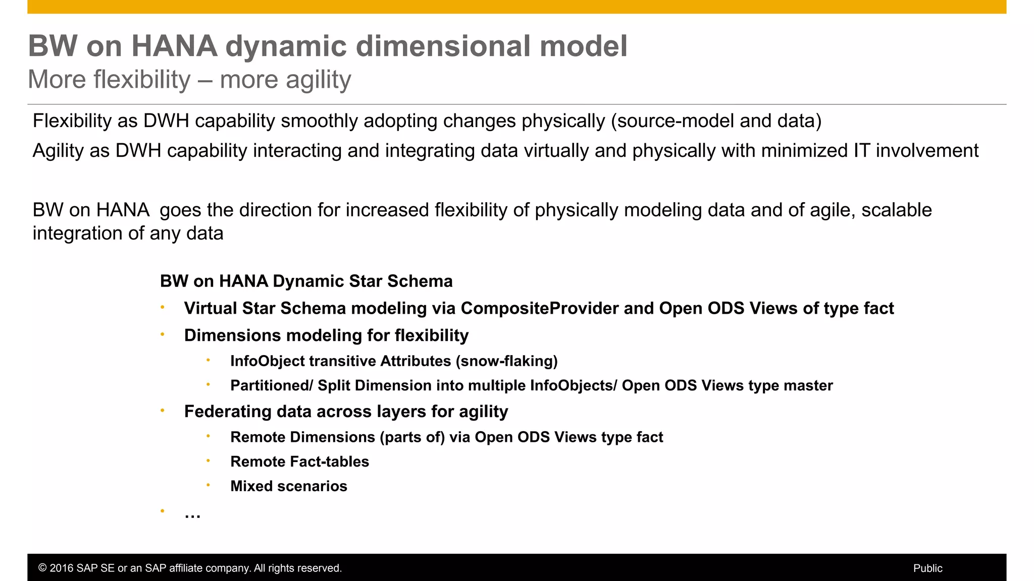 © 2016 SAP SE or an SAP affiliate company. All rights reserved. 24Public
BW on HANA dynamic dimensional model
More flexibility – more agility
BW on HANA Dynamic Star Schema
• Virtual Star Schema modeling via CompositeProvider and Open ODS Views of type fact
• Dimensions modeling for flexibility
• InfoObject transitive Attributes (snow-flaking)
• Partitioned/ Split Dimension into multiple InfoObjects/ Open ODS Views type master
• Federating data across layers for agility
• Remote Dimensions (parts of) via Open ODS Views type fact
• Remote Fact-tables
• Mixed scenarios
• …
Flexibility as DWH capability smoothly adopting changes physically (source-model and data)
Agility as DWH capability interacting and integrating data virtually and physically with minimized IT involvement
BW on HANA goes the direction for increased flexibility of physically modeling data and of agile, scalable
integration of any data
 