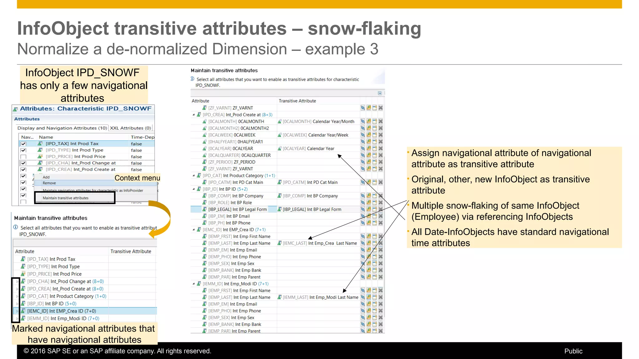 © 2016 SAP SE or an SAP affiliate company. All rights reserved. 28Public
InfoObject transitive attributes – snow-flaking
Normalize a de-normalized Dimension – example 3
InfoObject IPD_SNOWF
has only a few navigational
attributes
• Assign navigational attribute of navigational
attribute as transitive attribute
• Original, other, new InfoObject as transitive
attribute
• Multiple snow-flaking of same InfoObject
(Employee) via referencing InfoObjects
• All Date-InfoObjects have standard navigational
time attributes
Context menu
Marked navigational attributes that
have navigational attributes
 