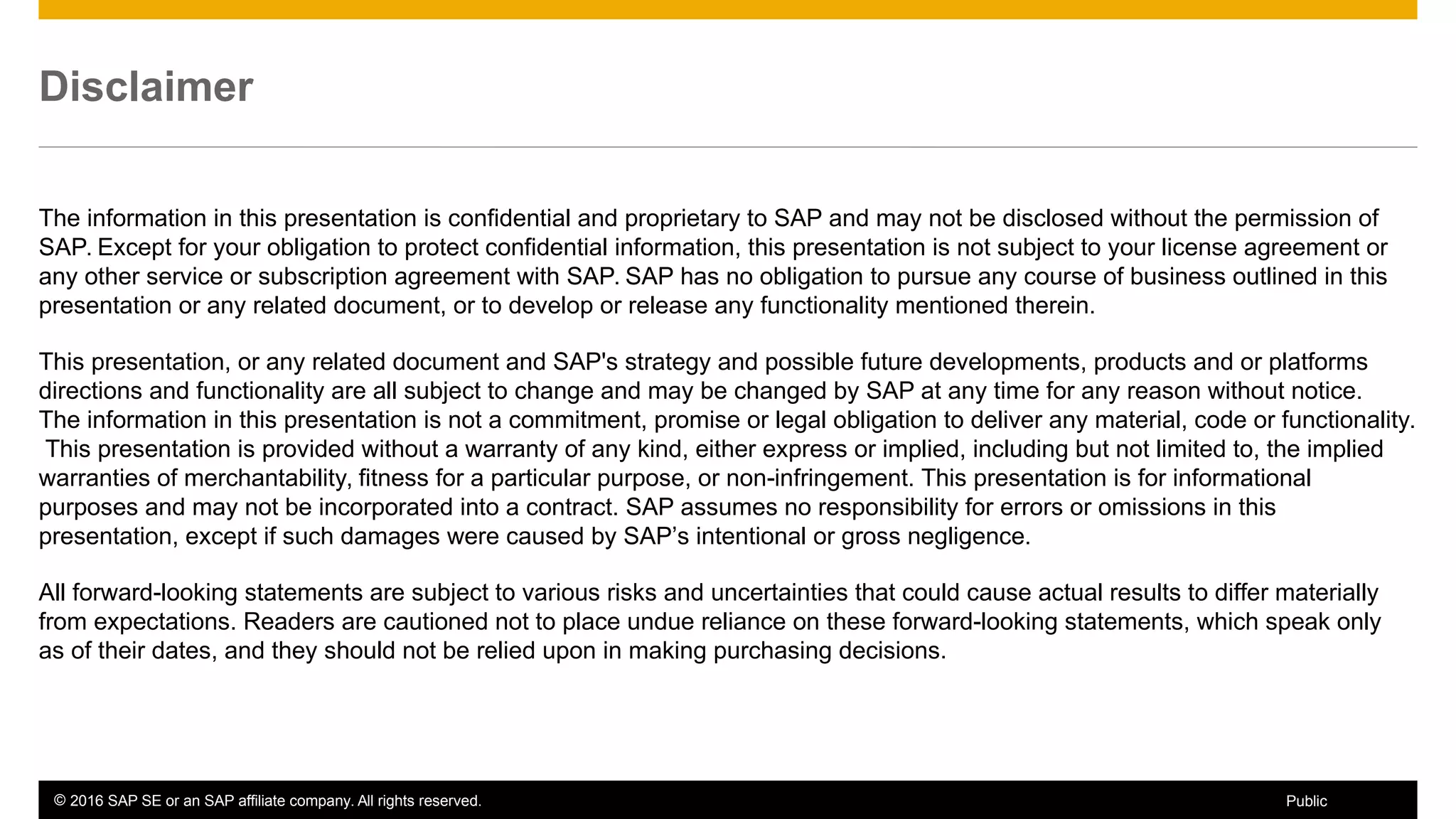 © 2016 SAP SE or an SAP affiliate company. All rights reserved. 3Public
Disclaimer
The information in this presentation is confidential and proprietary to SAP and may not be disclosed without the permission of
SAP. Except for your obligation to protect confidential information, this presentation is not subject to your license agreement or
any other service or subscription agreement with SAP. SAP has no obligation to pursue any course of business outlined in this
presentation or any related document, or to develop or release any functionality mentioned therein.
This presentation, or any related document and SAP's strategy and possible future developments, products and or platforms
directions and functionality are all subject to change and may be changed by SAP at any time for any reason without notice.
The information in this presentation is not a commitment, promise or legal obligation to deliver any material, code or functionality.
This presentation is provided without a warranty of any kind, either express or implied, including but not limited to, the implied
warranties of merchantability, fitness for a particular purpose, or non-infringement. This presentation is for informational
purposes and may not be incorporated into a contract. SAP assumes no responsibility for errors or omissions in this
presentation, except if such damages were caused by SAP’s intentional or gross negligence.
All forward-looking statements are subject to various risks and uncertainties that could cause actual results to differ materially
from expectations. Readers are cautioned not to place undue reliance on these forward-looking statements, which speak only
as of their dates, and they should not be relied upon in making purchasing decisions.
 