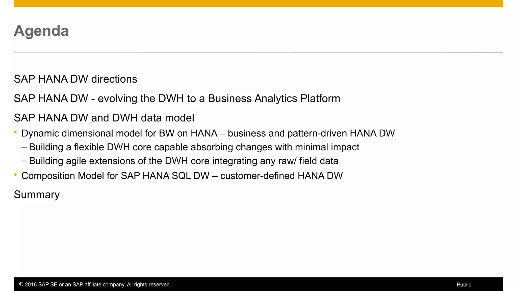 © 2016 SAP SE or an SAP affiliate company. All rights reserved. 4Public
Agenda
SAP HANA DW directions
SAP HANA DW - evolving the DWH to a Business Analytics Platform
SAP HANA DW and DWH data model
 Dynamic dimensional model for BW on HANA – business and pattern-driven HANA DW
– Building a flexible DWH core capable absorbing changes with minimal impact
– Building agile extensions of the DWH core integrating any raw/ field data
 Composition Model for SAP HANA SQL DW – customer-defined HANA DW
Summary
 