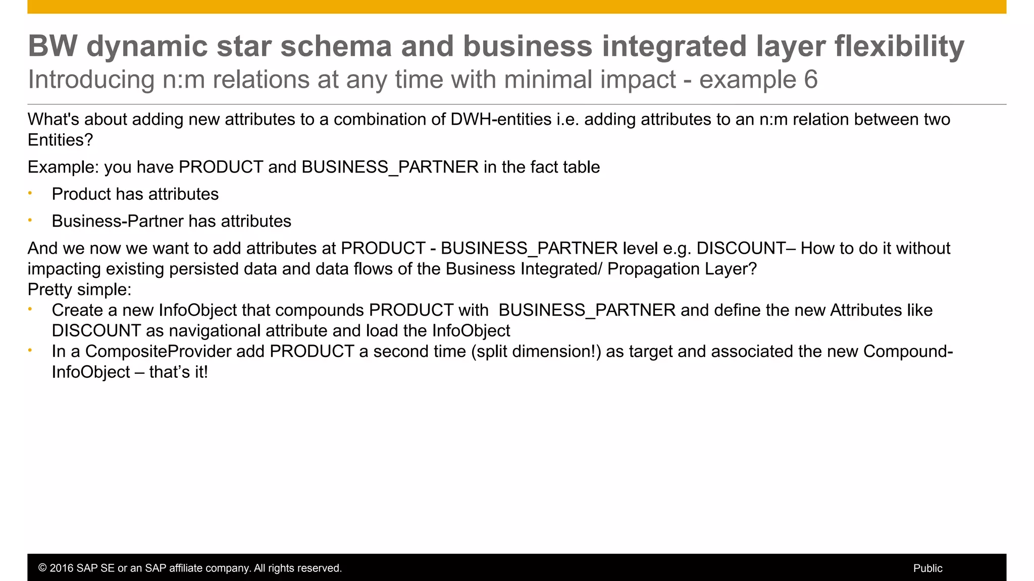 © 2016 SAP SE or an SAP affiliate company. All rights reserved. 42Public
BW dynamic star schema and business integrated layer flexibility
Introducing n:m relations at any time with minimal impact - example 6
What's about adding new attributes to a combination of DWH-entities i.e. adding attributes to an n:m relation between two
Entities?
Example: you have PRODUCT and BUSINESS_PARTNER in the fact table
• Product has attributes
• Business-Partner has attributes
And we now we want to add attributes at PRODUCT - BUSINESS_PARTNER level e.g. DISCOUNT– How to do it without
impacting existing persisted data and data flows of the Business Integrated/ Propagation Layer?
Pretty simple:
• Create a new InfoObject that compounds PRODUCT with BUSINESS_PARTNER and define the new Attributes like
DISCOUNT as navigational attribute and load the InfoObject
• In a CompositeProvider add PRODUCT a second time (split dimension!) as target and associated the new Compound-
InfoObject – that’s it!
 