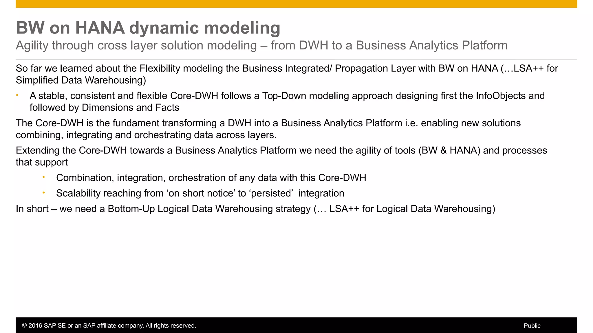 © 2016 SAP SE or an SAP affiliate company. All rights reserved. 46Public
BW on HANA dynamic modeling
Agility through cross layer solution modeling – from DWH to a Business Analytics Platform
So far we learned about the Flexibility modeling the Business Integrated/ Propagation Layer with BW on HANA (…LSA++ for
Simplified Data Warehousing)
• A stable, consistent and flexible Core-DWH follows a Top-Down modeling approach designing first the InfoObjects and
followed by Dimensions and Facts
The Core-DWH is the fundament transforming a DWH into a Business Analytics Platform i.e. enabling new solutions
combining, integrating and orchestrating data across layers.
Extending the Core-DWH towards a Business Analytics Platform we need the agility of tools (BW & HANA) and processes
that support
• Combination, integration, orchestration of any data with this Core-DWH
• Scalability reaching from ‘on short notice’ to ‘persisted’ integration
In short – we need a Bottom-Up Logical Data Warehousing strategy (… LSA++ for Logical Data Warehousing)
 