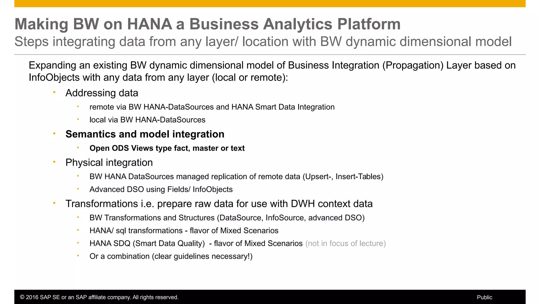© 2016 SAP SE or an SAP affiliate company. All rights reserved. 51Public
Making BW on HANA a Business Analytics Platform
Steps integrating data from any layer/ location with BW dynamic dimensional model
Expanding an existing BW dynamic dimensional model of Business Integration (Propagation) Layer based on
InfoObjects with any data from any layer (local or remote):
• Addressing data
• remote via BW HANA-DataSources and HANA Smart Data Integration
• local via BW HANA-DataSources
• Semantics and model integration
• Open ODS Views type fact, master or text
• Physical integration
• BW HANA DataSources managed replication of remote data (Upsert-, Insert-Tables)
• Advanced DSO using Fields/ InfoObjects
• Transformations i.e. prepare raw data for use with DWH context data
• BW Transformations and Structures (DataSource, InfoSource, advanced DSO)
• HANA/ sql transformations - flavor of Mixed Scenarios
• HANA SDQ (Smart Data Quality) - flavor of Mixed Scenarios (not in focus of lecture)
• Or a combination (clear guidelines necessary!)
 