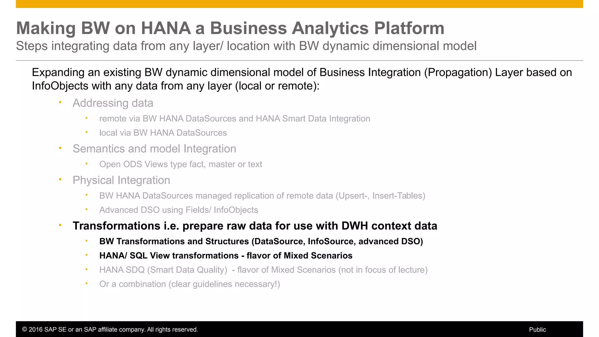 © 2016 SAP SE or an SAP affiliate company. All rights reserved. 57Public
Making BW on HANA a Business Analytics Platform
Steps integrating data from any layer/ location with BW dynamic dimensional model
Expanding an existing BW dynamic dimensional model of Business Integration (Propagation) Layer based on
InfoObjects with any data from any layer (local or remote):
• Addressing data
• remote via BW HANA DataSources and HANA Smart Data Integration
• local via BW HANA DataSources
• Semantics and model Integration
• Open ODS Views type fact, master or text
• Physical Integration
• BW HANA DataSources managed replication of remote data (Upsert-, Insert-Tables)
• Advanced DSO using Fields/ InfoObjects
• Transformations i.e. prepare raw data for use with DWH context data
• BW Transformations and Structures (DataSource, InfoSource, advanced DSO)
• HANA/ SQL View transformations - flavor of Mixed Scenarios
• HANA SDQ (Smart Data Quality) - flavor of Mixed Scenarios (not in focus of lecture)
• Or a combination (clear guidelines necessary!)
 
