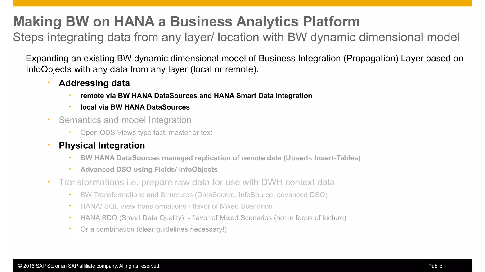 © 2016 SAP SE or an SAP affiliate company. All rights reserved. 66Public
Making BW on HANA a Business Analytics Platform
Steps integrating data from any layer/ location with BW dynamic dimensional model
Expanding an existing BW dynamic dimensional model of Business Integration (Propagation) Layer based on
InfoObjects with any data from any layer (local or remote):
• Addressing data
• remote via BW HANA DataSources and HANA Smart Data Integration
• local via BW HANA DataSources
• Semantics and model Integration
• Open ODS Views type fact, master or text
• Physical Integration
• BW HANA DataSources managed replication of remote data (Upsert-, Insert-Tables)
• Advanced DSO using Fields/ InfoObjects
• Transformations i.e. prepare raw data for use with DWH context data
• BW Transformations and Structures (DataSource, InfoSource, advanced DSO)
• HANA/ SQL View transformations - flavor of Mixed Scenarios
• HANA SDQ (Smart Data Quality) - flavor of Mixed Scenarios (not in focus of lecture)
• Or a combination (clear guidelines necessary!)
 