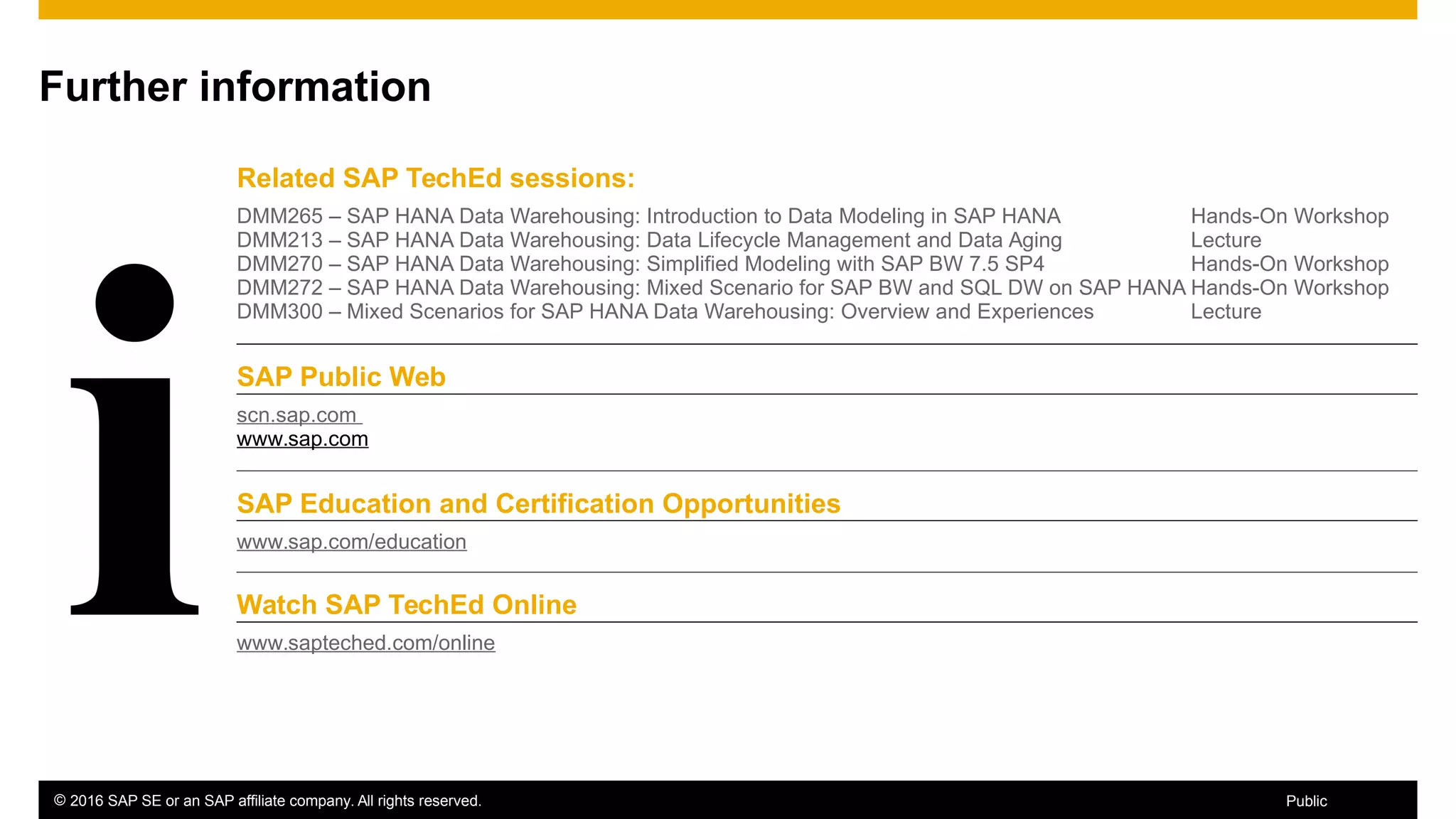 © 2016 SAP SE or an SAP affiliate company. All rights reserved. 89Public
Further information
Related SAP TechEd sessions:
DMM265 – SAP HANA Data Warehousing: Introduction to Data Modeling in SAP HANA
DMM213 – SAP HANA Data Warehousing: Data Lifecycle Management and Data Aging
DMM270 – SAP HANA Data Warehousing: Simplified Modeling with SAP BW 7.5 SP4
DMM272 – SAP HANA Data Warehousing: Mixed Scenario for SAP BW and SQL DW on SAP HANA
DMM300 – Mixed Scenarios for SAP HANA Data Warehousing: Overview and Experiences
Hands-On Workshop
Lecture
Hands-On Workshop
Hands-On Workshop
Lecture
SAP Public Web
scn.sap.com
www.sap.com
SAP Education and Certification Opportunities
www.sap.com/education
Watch SAP TechEd Online
www.sapteched.com/online
 
