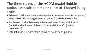 The three stages of the LCDM model Hubble
radius L vs scale parameter a (set at 1 today) in log
scale
• Primordial inflation from a = 0 to point X. Between point P and point X
about 30 orders of magnitudes: at point X space is already flat.
• Hubble expansion between point X and point Y: era with L as a2
(radiation dominance) followed by era with L as a1.5 (matter
dominance)
• Late inflation, CC dominated between point Y and point Q
04/08/2015 DM as QCD vacuum 11
 