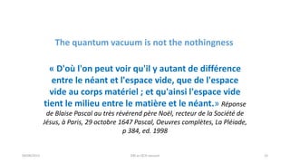 04/08/2015 DM as QCD vacuum 15
« D'où l'on peut voir qu'il y autant de différence
entre le néant et l'espace vide, que de l'espace
vide au corps matériel ; et qu'ainsi l'espace vide
tient le milieu entre le matière et le néant.» Réponse
de Blaise Pascal au très révérend père Noël, recteur de la Société de
Jésus, à Paris, 29 octobre 1647 Pascal, Oeuvres complètes, La Pléiade,
p 384, ed. 1998
The quantum vacuum is not the nothingness
 