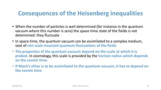 Consequences of the Heisenberg inequalities
• When the number of particles is well determined (for instance in the quantum
vacuum where this number is zero) the space-time state of the fields is not
determined: they fluctuate
• In space-time, the quantum vacuum can be assimilated to a complex medium,
seat of non scale invariant quantum fluctuations of the fields
• The properties of the quantum vacuum depend on the scale at which it is
probed. In cosmology, this scale is provided by the horizon radius which depends
on the cosmic time.
• If Mach’s ether is to be assimilated to the quantum vacuum, it has to depend on
the cosmic time
04/08/2015 DM as QCD vacuum 16
 