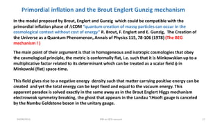 04/08/2015 DM as QCD vacuum 17
In the model proposed by Brout, Englert and Gunzig which could be compatible with the
primordial inflation phase of LCDM “quantum creation of massy particles can occur in the
cosmological context without cost of energy” R. Brout, F. Englert and E. Gunzig, The Creation of
the Universe as a Quantum Phenomenon, Annals of Physics 115, 78-106 (1978) (The BEG
mechanism ! )
The main point of their argument is that in homogeneous and isotropic cosmologies that obey
the cosmological principle, the metric is conformally flat, i.e. such that it is Minkowskian up to a
multiplicative factor related to its determinant which can be treated as a scalar field f in
Minkowski (flat) space-time.
This field gives rise to a negative energy density such that matter carrying positive energy can be
created and yet the total energy can be kept fixed and equal to the vacuum energy. This
apparent paradox is solved exactly in the same away as in the Brout Englert Higgs mechanism
electroweak symmetry breaking, the ghost that appears in the Landau ‘tHooft gauge is canceled
by the Nambu Goldstone boson in the unitary gauge.
Primordial inflation and the Brout Englert Gunzig mechanism
 