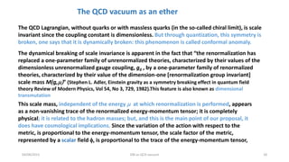 04/08/2015 DM as QCD vacuum 18
The QCD Lagrangian, without quarks or with massless quarks (in the so-called chiral limit), is scale
invariant since the coupling constant is dimensionless. But through quantization, this symmetry is
broken, one says that it is dynamically broken: this phenomenon is called conformal anomaly.
The dynamical breaking of scale invariance is apparent in the fact that “the renormalization has
replaced a one-parameter family of unrenormalized theories, characterized by their values of the
dimensionless unrenormalized gauge coupling, g0 , by a one-parameter family of renormalized
theories, characterized by their value of the dimension-one [renormalization group invariant]
scale mass M(g,” (Stephen L. Adler, Einstein gravity as a symmetry breaking effect in quantum field
theory Review of Modern Physics, Vol 54, No 3, 729, 1982).This feature is also known as dimensional
transmutation
This scale mass, independent of the energy  at which renormalization is performed, appears
as a non-vanishing trace of the renormalized energy-momentum tensor; it is completely
physical; it is related to the hadron masses; but, and this is the main point of our proposal, it
does have cosmological implications. Since the variation of the action with respect to the
metric, is proportional to the energy-momentum tensor, the scale factor of the metric,
represented by a scalar field f, is proportional to the trace of the energy-momentum tensor,
The QCD vacuum as an ether
 