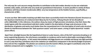 It turns out that DM models involving such BECs have been successfully tried in the literature (Cosmic Structure as
the Quantum Interference of a Coherent Dark Wave by Hsi-Yu Schive, Tzihong Chiueh∗ & Tom Broadhurst
arXiv:1406.6586). In this reference, the authors show, by means of high precision simulations, that their Axion-like
model agrees with the conventional cold dark matter model in the description of large scale structures in the
distribution of galaxies and works much better than the conventional one in the description of small scale structure
thanks to interferences between the “dark quantum waves” and some waves arising in hydro-dynamical models
(Jeans effect).
Apart from ultralight bosons like the hypothetical Axion or scalar bosons, relics of the GUT symmetry breaking or of
some superstring dynamics, the only bosons susceptible to condense and to lead to observable cosmological effects
are the photon and the gluon. In fact weak intermediate and Higgs bosons are unstable and decay into light particles
in such a way that they contribute only to the radiation (or relativistic) component in the density budget of present
time and are thus negligible. The photon can condense (see the Casimir effect), but again it contributes only to the
radiation component and is negligible. There only remains the gluon
04/08/2015 DM as QCD vacuum 20
The only way for such vacuum energy densities to contribute to the dark matter density is to be non relativistic
(namely cold), stable, and with only very weak non-gravitational interactions. It seems possible to satisfy all these
conditions with Bose Einstein Condensates (BEC): very low temperature at the Hubble horizon, superfluidity, a
characteristic of BEC.
 