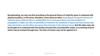 04/08/2015 DM as QCD vacuum 6
Recapitulating, we may say that according to the general theory of relativity space is endowed with
physical qualities; in this sense, therefore, there exists an ether. According to the general theory of
relativity space without ether is unthinkable; for in such space there not only would be no
propagation of light, but also no possibility of existence for standards of space and time (measuring-
rods and clocks), nor therefore any space-time intervals in the physical sense. But this ether may not
be thought of as endowed with the quality characteristic of ponderable media, as consisting of parts
which may be tracked through time. The idea of motion may not be applied to it.
 