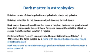 Dark matter in astrophysics
04/08/2015 DM as QCD vacuum 8
Rotation curves of stars in galaxies and galaxies in clusters of galaxies
Rotation velocities do not decrease with distance at large distance
Dark matter invented to address this issue: a medium that exerts a gravitational
force that compensate the centrifugal force and prevent the rotating object to
escape from the system in which it rotates
Centrifugal force Fc=mv2/r , compensated by gravitational force M(r)m/r2 if
M(r)=lr i.e. the force exerted by a string with constant (independent of m and
of r) string tension
Dark matter acts as an ether exerting a gravitational force which derives from a
scalar potential
 