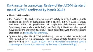 Dark matter in cosmology: Review of the LCDM standard
model (WMAP confirmed by Planck 2015)
• Planck 2015 results:
 The Planck TT, TE, and EE spectra are accurately described with a purely
adiabatic spectrum of fluctuations with a spectral tilt ns = 0.968 ± 0.006,
consistent with the predictions of single-field inflationary models.
Combining Planck data with BAO, we find tight limits on the spatial
curvature of the Universe, Wk<0.OO5, again consistent with the inflationary
prediction of a spatially-flat Universe.
 By combining the Planck TT+lowP+lensing data with other astrophysical
data, including the JLA supernovae, the equation of state for dark energy is
constrained to w = -1.006 ± 0.045 and is therefore compatible with a
cosmological constant, as assumed in the base LCDM cosmology.
04/08/2015 DM as QCD vacuum 9
 
