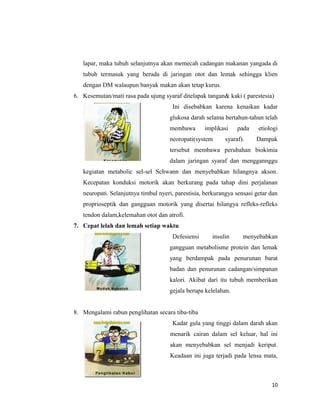 lapar, maka tubuh selanjutnya akan memecah cadangan makanan yangada di
tubuh termasuk yang berada di jaringan otot dan lemak sehingga klien
dengan DM walaupun banyak makan akan tetap kurus.
6. Kesemutan/mati rasa pada ujung syaraf ditelapak tangan& kaki ( parestesia)
Ini disebabkan karena kenaikan kadar
glukosa darah selama bertahun-tahun telah
membawa implikasi pada etiologi
neoropati(system syaraf). Dampak
tersebut membawa perubahan biokimia
dalam jaringan syaraf dan menggannggu
kegiatan metabolic sel-sel Schwann dan menyebabkan hilangnya akson.
Kecepatan konduksi motorik akan berkurang pada tahap dini perjalanan
neuropati. Selanjutnya timbul nyeri, parestisia, berkurangya sensasi getar dan
proprioseptik dan gangguan motorik yang disertai hilangya refleks-refleks
tendon dalam,kelemahan otot dan atrofi.
7. Cepat lelah dan lemah setiap waktu
Defesiensi insulin menyebabkan
gangguan metabolisme protein dan lemak
yang berdampak pada penurunan barat
badan dan penurunan cadangan/simpanan
kalori. Akibat dari itu tubuh memberikan
gejala berupa kelelahan.
8. Mengalami rabun penglihatan secara tiba-tiba
Kadar gula yang tinggi dalam darah akan
menarik cairan dalam sel keluar, hal ini
akan menyebabkan sel menjadi keriput.
Keadaan ini juga terjadi pada lensa mata,
10
 