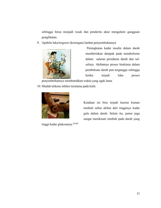 sehingga lensa menjadi rusak dan penderita akan mengalami gangguan
penglihatan.
9. Apabila luka/tergores (korengan) lambat penyembuhannya
Peningkatan kadar insulin dalam darah
memberiakan dampak pada metabolisme
dalam saluran peredaran darah dan sel-
selnya. Akibatnya proses biokimia dalam
pembekuan darah pun terganggu sehingga
ketika terjadi luka proses
penyembuhannya membutuhkan waktu yang agak lama.
10. Mudah terkena infeksi terutama pada kulit.
Keadaan ini bisa terjadi karena kuman
tumbuh subur akibat dari tingginya kadar
gula dalam darah. Selain itu, jamur juga
sangat menikmati tumbuh pada darah yang
tinggi kadar glukosanya.1,2,4,5
11
 