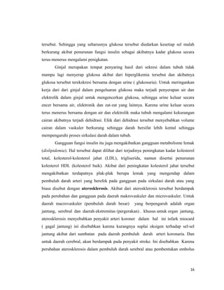 tersebut. Sehingga yang seharusnya glukosa tersebut diedarkan kesetiap sel malah
berkurang akibat penurunan fungsi insulin sebagai akibatnya kadar glukosa secara
terus-menerus mengalami penigkatan.
Ginjal merupakan tempat penyaring hasil dari sekresi dalam tubuh tidak
mampu lagi menyerap glukosa akibat dari hiperglikemia tersebut dan akibatnya
glukosa tersebut terekskresi bersama dengan urine ( glukosuria). Untuk meringankan
kerja dari dari ginjal dalam pengeluaran glukosa maka terjadi penyerapan air dan
elektrolik dalam ginjal untuk mengencerkan glukosa, sehingga urine keluar secara
encer bersama air, elektronik dan zat-zat yang lainnya. Karena urine keluar secara
terus menerus bersama dengan air dan elektrolik maka tubuh mengalami kekurangan
cairan akibatnya terjadi dehidrasi. Efek dari dehidrasi tersebut menyebabkan volume
cairan dalam vaskuler berkurang sehingga darah bersifat lebih kental sehingga
mempengaruhi proses sirkulasi darah dalam tubuh.
Gangguan fungsi insulin itu juga mengakibatkan gangguan metabolisme lemak
(dislipidemia). Hal tersebut dapat dilihat dari terjadinya peningkatan kadar kolesterol
total, kolesterol-kolesterol jahat (LDL), trigliserida, namun disertai penurunan
kolesterol HDL (kolesterol baik). Akibat dari peningkatan kolesterol jahat tersebut
mengakibatkan terdapatnya plak-plak berupa lemak yang mengendap dalam
pembuluh darah arteri yang berefek pada gangguan pada sirkulasi darah atau yang
biasa disebut dengan aterosklerosis. Akibat dari aterosklerosis tersebut berdampak
pada perubahan dan gangguan pada daerah makrovaskuler dan microvaskuler. Untuk
daerah macrovaskuler (pembuluh darah besar) yang berpengaruh adalah organ
jantung, serebral dan daerah ekstremitas (pergerakan) . khusus untuk organ jantung,
aterosklerosis menyebabkan penyakit arteri koroner dalam hal ini infark miocard
( gagal jantung) ini disebabkan karena kurangnya suplai oksigen terhadap sel-sel
jantung akibat dari sumbatan pada daerah pembuluh darah arteri koronaria. Dan
untuk daerah cerebral, akan berdampak pada penyakit stroke. Ini disebabkan Karena
perubahan aterosklerosis dalam pembuluh darah serebral atau pembentukan embolus
16
 