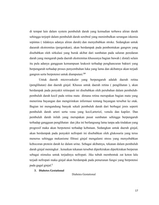 di tempat lain dalam system pembuluh darah yang kemudian terbawa aliran darah
sehingga terjepit dalam pembuluh darah serebral yang menimbulkan serangan iskemia
sepintas ( tidaknya adanya aliran darah) dan menyebabkan stroke. Sedangkan untuk
daearah ekstremitas (pergerakan), akan berdampak pada pembentukan gangren yang
disebabkan oleh sirkulasi yang buruk akibat dari sumbatan pada saluran peredaran
darah yang mengarah pada daerah ekstremitas khususnya bagian bawah ( distal) selain
itu pula adanya gangguan kemampuan leukosit terhadap penghancuran bakteri yang
berpengaruh terhadap proses penyembuhan luka yang lama dan akibatnya akan terjadi
gangren serta berpotensi untuk diamputasi.2,8
Untuk daerah microvaskuler yang berpengaruh adalah daerah retina
(penglihatan) dan daerah ginjal. Khusus untuk daerah retina ( penglihatan ), akan
berdampak pada penyakit retinopati ini disebabkan oleh perubahan dalam pembuluh-
pembuluh darah kecil pada retina mata dimana retina merupakan bagian mata yang
menerima bayangan dan mengirimkan informasi tentang bayangan tersebut ke otak.
Bagian ini mengandung banyak sekali pembuluh darah dari berbagai jenis seperti
pembuluh darah arteri serta vena yang kecil,arteriol, venula dan kapiler. Dan
pembuluh darah inilah yang merupakan pusat sumbatan sehingga berpengaruh
terhadap gangguan penglihatan dan jika ini berlangsung lama tanpa ada tindakan yang
progresif maka akan berpotensi terhadap kebutaan. Sedangkan untuk daerah ginjal,
akan berdampak pada penyakit nefropati ini disebabkan oleh glukosuria yang terus
menerus sehingga mekanisme filtrasi ginjal mengalami stress yang menyebabkan
kebocoran protein darah ke dalam urine. Sebagai akibatnya, tekanan dalam pembuluh
darah ginjal meningkat . kenaikan tekanan tersebut diperkirakan diperkirakan berperan
sebagai stimulus untuk terjadinya nefropati. Jika tubuh membentuk zat keton lalu
terjadi nefropati maka ginjal akan berdampak pada penurunan fungsi yang berpotensi
pada gagal ginjal.2
3. Diabetes Gestational
Diabetes Gestational
17
 