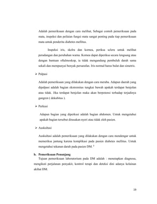 Adalah pemeriksaan dengan cara melihat, Sebagai contoh pemeriksaan pada
mata, inspeksi dan peilaian fungsi mata sangat penting pada tiap pemeriksaan
mata untuk penderita diabetes mellitus.
Inspeksi iris, skelra dan kornea, periksa sclera untuk melihat
peradangan dan perubahan warna. Kornea dapat diperiksa secara lengsung atau
dengan bantuan oftalmoskop, ia tidak mengandung pembuluh darah sama
sekali dan mempunyai benyak persarafan. Iris normal harus bulat dan simetris.
 Palpasi
Adalah pemeriksaan yang dilakukan dengan cara meraba. Adapun daerah yang
dipalpasi adalah bagian ekstremitas tungkai bawah apakah terdapat benjolan
atau tidak. Jika terdapat benjolan maka akan berpotensi terhadap terjadinya
gangren ( dekubitus ).
 Perkusi
Adapun bagian yang diperkusi adalah bagian abdomen. Untuk mengetahui
apakah bagian tersebut dirasakan nyeri atau tidak oleh pasien.
 Auskultasi
Auskultasi adalah pemeriksaan yang dilakukan dengan cara mendengar untuk
memeriksa jantung karena komplikasi pada pasien diabetes mellitus. Untuk
mengetahui tekanan darah pada pasien DM. 2
b. Pemeriksaan Penunjang
Tujuan pemeriksaan laboratorium pada DM adalah : menetapkan diagnosa,
mengikuti perjalanan penyakit, kontrol terapi dan deteksi dini adanya kelainan
akibat DM.
19
 