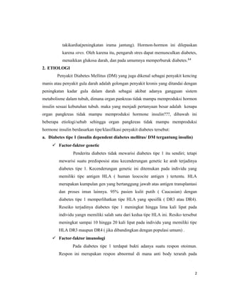 takikardia(peningkatan irama jantung). Hormon-hormon ini dilepaskan
karena stres. Oleh karena itu, pengaruh stres dapat memunculkan diabetes,
menaikkan glukosa darah, dan pada umumnya memperburuk diabetes.3,4
2. ETIOLOGI
Penyakit Diabetes Mellitus (DM) yang juga dikenal sebagai penyakit kencing
manis atau penyakit gula darah adalah golongan penyakit kronis yang ditandai dengan
peningkatan kadar gula dalam darah sebagai akibat adanya gangguan sistem
metabolisme dalam tubuh, dimana organ pankreas tidak mampu memproduksi hormon
insulin sesuai kebutuhan tubuh. maka yang menjadi pertanyaan besar adalah kenapa
organ pangkreas tidak mampu memproduksi hormone insulin???, dibawah ini
beberapa etiologi/sebab sehingga organ pangkreas tidak mampu memproduksi
hormone insulin berdasarkan tipe/klasifikasi penyakit diabetes tersebut:
a. Diabetes tipe 1 (insulin dependent diabetes mellitus/ DM tergantung insulin)
 Factor-faktor genetic
Penderita diabetes tidak mewarisi diabetes tipe 1 itu sendiri; tetapi
mewarisi suatu predisposisi atau kecenderungan genetic ke arah terjadinya
diabetes tipe 1. Kecenderungan genetic ini ditemukan pada individu yang
memiliki tipe antigen HLA ( human leococite antigen ) tertentu. HLA
merupakan kumpulan gen yang bertanggung jawab atas antigen transplantasi
dan proses imun lainnya. 95% pasien kulit putih ( Caucasian) dengan
diabetes tipe 1 memperlihatkan tipe HLA yang spesifik ( DR3 atau DR4).
Reseiko terjadinya diabetes tipe 1 meningkat hingga lima kali lipat pada
individu yangn memiliki salah satu dari kedua tipe HLA ini. Resiko tersebut
meningkat sampai 10 hingga 20 kali lipat pada individu yang memiliki tipe
HLA DR3 maupun DR4 ( jika dibandingkan dengan populasi umum) .
 Factor-faktor imunologi
Pada diabetes tipe 1 terdapat bukti adanya suatu respon otoimun.
Respon ini merupakan respon abnormal di mana anti body terarah pada
2
 