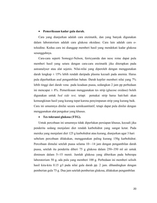 • Pemeriksaan kadar gula darah.
Cara yang dianjurkan adalah cara enzimatik, dan yang banyak digunakan
dalam laboratorium adalah cara glukosa oksidase. Cara lain adalah cara o-
toluidine. Kedua cara ini dianggap memberi hasil yang mendekati kadar glukosa
sesungguhnya.
Cara-cara seperti Somogyi-Nelson, ferricyanida dan neoc roine dapat pula
memberi hasil yang setara dengan cara-cara enzimatik jika diterapkan pada
autoanalyser atau alat sejenis. Nilai-nilai yang diperoleh dengan menggunakan
darah lengkap ± 15% lebih rendah daripada plasma kecuali pada anemia. Harus
pula diperhatikan asal pengambilan bahan. Darah kepiler memberi nilai yang 7%
lebih tinggi dari darah vena pada keadaan puasa, sedangkan 2 jam pp perbedaan
ini mencapai ± 8%. Pemeriksaan menggunakan tes strip (glucose oxidase) boleh
digunakan untuk bed side test, tetapi pemakai strip harus hati-hati akan
kemungkinan hasil yang kurang tepat karena penyimpanan strip yang kurang baik.
Cara ini umumnya dinilai secara semikuantitatif, tetapi dapat pula dinilai dengan
menggunakan alat pengukur yang khusus.
• Tes toleransi glukosa (TTG).
Untuk percobaan ini umumnya tidak diperlukan persiapan khusus, kecuali jika
penderita sedang menjalani diet rendah karbohidrat yang sangat ketat. Pada
mereka yang menjalani diet 125 g karbohidrat atau kurang, dianjurkan agar 3 hari
sebelum percobaan dilakukan, menggunakan paling kurang 150g karbohidrat.
Percobaan dimulai setelah puasa selama 10—14 jam dengan pengambilan darah
puasa, setelah itu penderita diberi 75 g glukosa dalam 250--350 ml air untuk
diminum dalam 5--15 menit. Jumlah glukosa yang diberikan pada beberapa
laboratorium 50 g, ada pula yang memberi 100 g. Perbedaan ini memberi selisih
hasil kira-kira 0.15 g/l pada nilai gula darah pp. 2 jam. dibandingkan dengan
pemberian gula 75 g. Dua jam setelah pemberian glukosa, dilakukan pengambilan
20
 