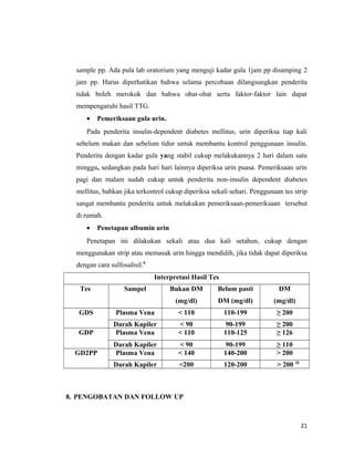 sample pp. Ada pula lab oratorium yang menguji kadar gula 1jam pp disamping 2
jam pp. Harus diperhatikan bahwa selama percobaan dilangsungkan penderita
tidak boleh merokok dan bahwa obat-obat serta faktor-faktor lain dapat
mempengaruhi hasil TTG.
• Pemeriksaan gula urin.
Pada penderita insulin-dependent diabetes mellitus, urin diperiksa tiap kali
sebelum makan dan sebelum tidur untuk membantu kontrol penggunaan insulin.
Penderita dengan kadar gula yang stabil cukup melakukannya 2 hari dalam satu
minggu, sedangkan pada hari hari lainnya diperiksa urin puasa. Pemeriksaan urin
pagi dan malam sudah cukup untuk penderita non-insulin dependent diabetes
mellitus, bahkan jika terkontrol cukup diperiksa sekali sehari. Penggunaan tes strip
sangat membantu penderita untuk melakukan pemeriksaan-pemeriksaan tersebut
di rumah.
• Penetapan albumin urin
Penetapan ini dilakukan sekali atau dua kali setahun, cukup dengan
menggunakan strip atau memasak urin hingga mendidih, jika tidak dapat diperiksa
dengan cara sulfosalisil.9
Interpretasi Hasil Tes
Tes Sampel Bukan DM
(mg/dl)
Belum pasti
DM (mg/dl)
DM
(mg/dl)
GDS Plasma Vena < 110 110-199 ≥ 200
Darah Kapiler < 90 90-199 ≥ 200
GDP Plasma Vena < 110 110-125 ≥ 126
Darah Kapiler < 90 90-199 ≥ 110
GD2PP Plasma Vena < 140 140-200 > 200
Darah Kapiler <200 120-200 > 200 10
8. PENGOBATAN DAN FOLLOW UP
21
 