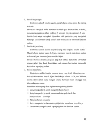 1. Insulin kerja cepat.
Contohnya adalah insulin reguler, yang bekerja paling cepat dan paling
sebentar.
Insulin ini seringkali mulai menurunkan kadar gula dalam waktu 20 menit,
mencapai puncaknya dalam waktu 2-4 jam dan bekerja selama 6-8 jam.
Insulin kerja cepat seringkali digunakan oleh penderita yang menjalani
beberapa kali suntikan setiap harinya dan disutikkan 15-20 menit sebelum
makan.
2. Insulin kerja sedang.
Contohnya adalah insulin suspensi seng atau suspensi insulin isofan.
Mulai bekerja dalam waktu 1-3 jam, mencapai puncak maksimun dalam
waktu 6-10 jam dan bekerja selama 18-26 jam.
Insulin ini bisa disuntikkan pada pagi hari untuk memenuhi kebutuhan
selama sehari dan dapat disuntikkan pada malam hari untuk memenuhi
kebutuhan sepanjang malam.
3. Insulin kerja lama.
Contohnya adalah insulin suspensi seng yang telah dikembangkan.
Efeknya baru timbul setelah 6 jam dan bekerja selama 28-36 jam. Sediaan
insulin stabil dalam suhu ruangan selama berbulan-bulan sehingga bisa
dibawa kemana-mana.
Pemilihan insulin yang akan digunakan tergantung kepada:
 Keinginan penderita untuk mengontrol diabetesnya
 Keinginan penderita untuk memantau kadar gula darah dan
menyesuaikan dosisnya
 Aktivitas harian penderita
 Kecekatan penderita dalam mempelajari dan memahami penyakitnya
 Kestabilan kadar gula darah sepanjang hari dan dari hari ke hari.
23
 