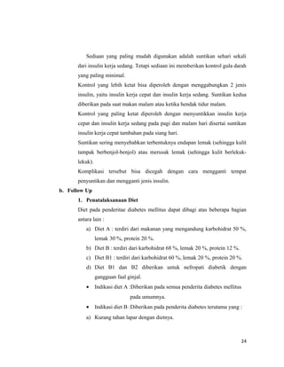 Sediaan yang paling mudah digunakan adalah suntikan sehari sekali
dari insulin kerja sedang. Tetapi sediaan ini memberikan kontrol gula darah
yang paling minimal.
Kontrol yang lebih ketat bisa diperoleh dengan menggabungkan 2 jenis
insulin, yaitu insulin kerja cepat dan insulin kerja sedang. Suntikan kedua
diberikan pada saat makan malam atau ketika hendak tidur malam.
Kontrol yang paling ketat diperoleh dengan menyuntikkan insulin kerja
cepat dan insulin kerja sedang pada pagi dan malam hari disertai suntikan
insulin kerja cepat tambahan pada siang hari.
Suntikan sering menyebabkan terbentuknya endapan lemak (sehingga kulit
tampak berbenjol-benjol) atau merusak lemak (sehingga kulit berlekuk-
lekuk).
Komplikasi tersebut bisa dicegah dengan cara mengganti tempat
penyuntikan dan mengganti jenis insulin.
b. Follow Up
1. Penatalaksanaan Diet
Diet pada penderitae diabetes mellitus dapat dibagi atas beberapa bagian
antara lain :
a) Diet A : terdiri dari makanan yang mengandung karbohidrat 50 %,
lemak 30 %, protein 20 %.
b) Diet B : terdiri dari karbohidrat 68 %, lemak 20 %, protein 12 %.
c) Diet B1 : terdiri dari karbohidrat 60 %, lemak 20 %, protein 20 %.
d) Diet B1 dan B2 diberikan untuk nefropati diabetik dengan
gangguan faal ginjal.
• Indikasi diet A :Diberikan pada semua penderita diabetes mellitus
pada umumnya.
• Indikasi diet B :Diberikan pada penderita diabetes terutama yang :
a) Kurang tahan lapar dengan dietnya.
24
 