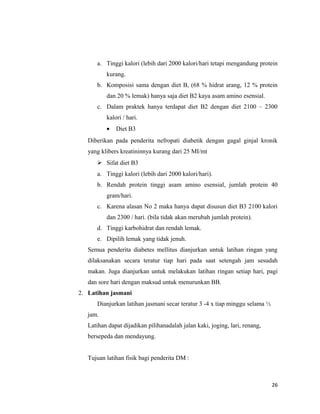 a. Tinggi kalori (lebih dari 2000 kalori/hari tetapi mengandung protein
kurang.
b. Komposisi sama dengan diet B, (68 % hidrat arang, 12 % protein
dan 20 % lemak) hanya saja diet B2 kaya asam amino esensial.
c. Dalam praktek hanya terdapat diet B2 dengan diet 2100 – 2300
kalori / hari.
• Diet B3
Diberikan pada penderita nefropati diabetik dengan gagal ginjal kronik
yang klibers kreatininnya kurang dari 25 MI/mt
 Sifat diet B3
a. Tinggi kalori (lebih dari 2000 kalori/hari).
b. Rendah protein tinggi asam amino esensial, jumlah protein 40
gram/hari.
c. Karena alasan No 2 maka hanya dapat disusun diet B3 2100 kalori
dan 2300 / hari. (bila tidak akan merubah jumlah protein).
d. Tinggi karbohidrat dan rendah lemak.
e. Dipilih lemak yang tidak jenuh.
Semua penderita diabetes mellitus dianjurkan untuk latihan ringan yang
dilaksanakan secara teratur tiap hari pada saat setengah jam sesudah
makan. Juga dianjurkan untuk melakukan latihan ringan setiap hari, pagi
dan sore hari dengan maksud untuk menurunkan BB.
2. Latihan jasmani
Dianjurkan latihan jasmani secar teratur 3 -4 x tiap minggu selama ½
jam.
Latihan dapat dijadikan pilihanadalah jalan kaki, joging, lari, renang,
bersepeda dan mendayung.
Tujuan latihan fisik bagi penderita DM :
26
 