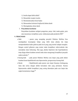 1). Insulin dapat lebih efektif
2). Menambah reseptor insulin
3). Menekankenaikan berat badan
4). Menurunkan kolesterol trigliseriid dalam darah
5). Meningkatkan aliran darah
3. Penyuluhan kesehatan
Penyuluhan kesehatan meliputi pengertian, penye -bab, tanda gejala, jenis
atau macamnya, komplikasi, pena -talaksanaan pada penderita DM.8
9. PROGNOSIS
• Baik : pasien yang mengidap penyakit Diabetes Mellitus bisa
mendapatkan kesempatan hidup yang lebih lama jikalau dia tetap
mempertahankan kadar glukosa pada level yang yang normal sedapat mungkin.
Dengan control glikemia yang teratur maka komplikasi mikrovaskular dan
neurophaty akan berkurang. Dan juga, jikalau hipertensi dan hyperlipidemia
tetap dijaga dalam keadaan normal maka akan mengurangi komplikasi penyakit
makrovaskular.11
• Kurang baik : pada pasien Diabetes Melitus usia lanjut yang jatuh dalam
keadaan koma hipoklikemik atau hiperosmolas, prognosisnya kurang baik.
• Buruk : Hipoklikemik pada pasien usia lanjut biasanya berlangsung
lama dan serius dengan akibat kerusakan otak yang permanen. Karena
hiporesmolas adalah komplikasi yang sering ditemukan pada usia lanjut dan
angka kematiannya tinggi.10
27
 