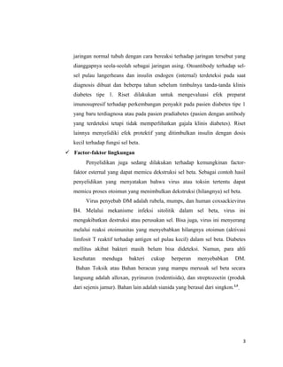 jaringan normal tubuh dengan cara bereaksi terhadap jaringan tersebut yang
dianggapnya seola-seolah sebagai jaringan asing. Otoantibody terhadap sel-
sel pulau langerheans dan insulin endogen (internal) terdeteksi pada saat
diagnosis dibuat dan beberpa tahun sebelum timbulnya tanda-tanda klinis
diabetes tipe 1. Riset dilakukan untuk mengevaluasi efek preparat
imunosupresif terhadap perkembangan penyakit pada pasien diabetes tipe 1
yang baru terdiagnosa atau pada pasien pradiabetes (pasien dengan antibody
yang terdeteksi tetapi tidak memperlihatkan gajala klinis diabetes). Riset
lainnya menyelidiki efek protektif yang ditimbulkan insulin dengan dosis
kecil terhadap fungsi sel beta.
 Factor-faktor lingkungan
Penyelidikan juga sedang dilakukan terhadap kemungkinan factor-
faktor esternal yang dapat memicu dekstruksi sel beta. Sebagai contoh hasil
penyelidikan yang menyatakan bahwa virus atau toksin tertentu dapat
memicu proses otoimun yang menimbulkan dekstruksi (hilangnya) sel beta.
Virus penyebab DM adalah rubela, mumps, dan human coxsackievirus
B4. Melalui mekanisme infeksi sitolitik dalam sel beta, virus ini
mengakibatkan destruksi atau perusakan sel. Bisa juga, virus ini menyerang
melalui reaksi otoimunitas yang menyebabkan hilangnya otoimun (aktivasi
limfosit T reaktif terhadap antigen sel pulau kecil) dalam sel beta. Diabetes
mellitus akibat bakteri masih belum bisa dideteksi. Namun, para ahli
kesehatan menduga bakteri cukup berperan menyebabkan DM.
Bahan Toksik atau Bahan beracun yang mampu merusak sel beta secara
langsung adalah alloxan, pyrinuron (rodentisida), dan streptozoctin (produk
dari sejenis jamur). Bahan lain adalah sianida yang berasal dari singkon.2,5
3
 