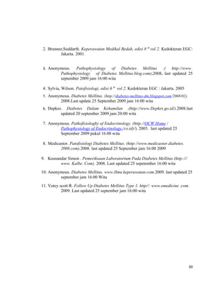 2. Brunner,Suddarth. Keperawatan Medikal Bedah, edisi 8 th
vol 2. Kedokteran EGC:
Jakarta. 2001.
3. Anonymous. Pathophysiology of Diabetes Mellitus .( http://www.
Pathophysiology of Diabetes Mellitus.blog.com).2008. last updated 25
september 2009 jam 16:00 wita
4. Sylvia, Wilson. Patofisiologi, edisi 6 th
vol 2. Kedokteran EGC : Jakarta. 2005
5. Anonymous. Diabetes Mellitus. (http://diabetes-mellitus-dm.blogspot.com/2008/02).
2008.Last update 25 September 2009 jam 16:00 wita
6. Depkes. Diabetes Dalam Kehamilan .(http://www.Depkes.go.id/).2008.last
updated 20 september 2009 jam 20:00 wita
7. Anonymous. Pathofisiologhy of Endocrinology. (http://OCW Home /
Pathophysiology of Endocrinology,/co.id)/). 2005. last updated 25
September 2009 pukul 16.00 wita
8. Medicastor. Patofisiologi Diabetes Mellitus. (http://www.medicastor.diabetes.
2008.com).2008. last updated 25 September jam 16:00 2009
9. Kusnandar Simon . Pemeriksaan Laboratorium Pada Diabetes Mellitus.(http:///
www. Kalbe. Com). 2008. Last updated 25 sepetember 16:00 wita
10. Anonymous. Diabetes Mellitus. www.Ilmu keperawatan.com.2009. last updated 25
september jam 16:00 Wita
11. Votey scott R. Follow Up Diabetes Mellitus Type 1. http//: www.emedicine .com.
2009. Last updated 25 september jam 16:00 wita
30
 