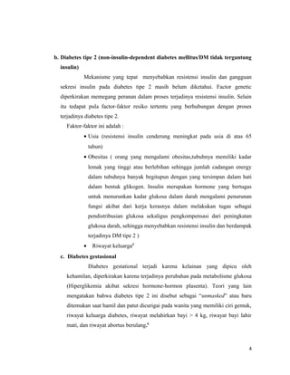 b. Diabetes tipe 2 (non-insulin-dependent diabetes mellitus/DM tidak tergantung
insulin)
Mekanisme yang tepat menyebabkan resistensi insulin dan gangguan
sekresi insulin pada diabetes tipe 2 masih belum diketahui. Factor genetic
diperkirakan memegang peranan dalam proses terjadinya resistensi insulin. Selain
itu tedapat pula factor-faktor resiko tertentu yang berhubungan dengan proses
terjadinya diabetes tipe 2.
Faktor-faktor ini adalah :
• Usia (resistensi insulin cenderung meningkat pada usia di atas 65
tahun)
• Obesitas ( orang yang mengalami obesitas,tubuhnya memiliki kadar
lemak yang tinggi atau berlebihan sehingga jumlah cadangan energy
dalam tubuhnya banyak begitupun dengan yang tersimpan dalam hati
dalam bentuk glikogen. Insulin merupakan hormone yang bertugas
untuk menurunkan kadar glukosa dalam darah mengalami penurunan
fungsi akibat dari kerja kerasnya dalam melakukan tugas sebagai
pendistribusian glukosa sekaligus pengkompensasi dari peningkatan
glukosa darah, sehingga menyebabkan resistensi insulin dan berdampak
terjadinya DM tipe 2 )
• Riwayat keluarga2
c. Diabetes gestasional
Diabetes gestational terjadi karena kelainan yang dipicu oleh
kehamilan, diperkirakan karena terjadinya perubahan pada metabolisme glukosa
(Hiperglikemia akibat sekresi hormone-hormon plasenta). Teori yang lain
mengatakan bahwa diabetes tipe 2 ini disebut sebagai “unmasked” atau baru
ditemukan saat hamil dan patut dicurigai pada wanita yang memiliki ciri gemuk,
riwayat keluarga diabetes, riwayat melahirkan bayi > 4 kg, riwayat bayi lahir
mati, dan riwayat abortus berulang.6
4
 