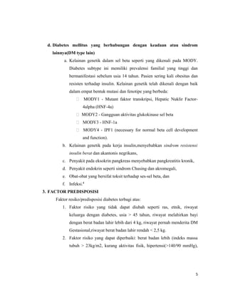 d. Diabetes mellitus yang berhubungan dengan keadaan atau sindrom
lainnya(DM type lain)
a. Kelainan genetik dalam sel beta seperti yang dikenali pada MODY.
Diabetes subtype ini memiliki prevalensi familial yang tinggi dan
bermanifestasi sebelum usia 14 tahun. Pasien sering kali obesitas dan
resisten terhadap insulin. Kelainan genetik telah dikenali dengan baik
dalam empat bentuk mutasi dan fenotipe yang berbeda:
 MODY1 - Mutant faktor transkripsi, Hepatic Nuklir Factor-
4alpha (HNF-4a)
 MODY2 - Gangguan aktivitas glukokinase sel beta
 MODY3 - HNF-1a
 MODY4 - IPF1 (necessary for normal beta cell development
and function).
b. Kelainan genetik pada kerja insulin,menyebabkan sindrom resistensi
insulin berat dan akantonis negrikans,
c. Penyakit pada eksokrin pangkreas menyebabkan pangkreatitis kronik,
d. Penyakit endokrin seperti sindrom Chusing dan akromegali,
e. Obat-obat yang bersifat toksit terhadap ses-sel beta, dan
f. Infeksi.4
3. FACTOR PREDISPOSISI
Faktor resiko/predisposisi diabetes terbagi atas:
1. Faktor risiko yang tidak dapat diubah seperti ras, etnik, riwayat
keluarga dengan diabetes, usia > 45 tahun, riwayat melahirkan bayi
dengan berat badan lahir lebih dari 4 kg, riwayat pernah menderita DM
Gestasional,riwayat berat badan lahir rendah < 2,5 kg.
2. Faktor risiko yang dapat diperbaiki: berat badan lebih (indeks massa
tubuh > 23kg/m2, kurang aktivitas fisik, hipertensi(>140/90 mmHg),
5
 